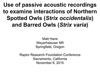 Use of passive acoustic recordings
to examine interactions of Northern
Spotted Owls (Strix occidentalis)
and Barred Owls (Strix varia)
Matt Hane
Weyerhaeuser NR
Springfield, Oregon
Raptor Research Foundation Conference
Sacramento, California
November 6, 2015
 