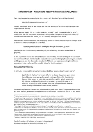 Family Provision – A Solution to Inequity in Inheritance?
Mark Hanna LAWASIA Annual Conference 2015
FAMILY PROVISION – A SOLUTION TO INEQUITY IN INHERITANCE IN ASIA/PACIFIC?
Over two thousand years ago, in the first century BCE, Publilius Syrus pithily observed:
Heredis fletus sub persona risus est. 1
Loosely translated, what he was saying was that the weeping of an heir is nothing more than
laughter under a mask2
.
Whilst we may regard this as a cynical view of a survivor’s grief, one explanation of Syrus’s
reflection is that the acquisition of property through inheritance was an important source of
individual wealth in ancient Rome3
just as it is today throughout the world.
Inheritance is important even in the developing world. As Elisa Scalise observed in her epic study
of Women’s Inheritance Rights in South Asia,
“Women generally acquire land rights through inheritance, if at all.” 4
Inheritance and succession law, like family law, are essentially about the reallocation of
property.
In this paper I will review the tension between testamentary freedom and equity in succession
law and how different member states resolve these issues. I will largely focus mainly on Australia
and Singapore, but also discuss the situation in Malaysia and Japan contrasting the different
approaches in our region and the possible future for family provision.
TESTAMENTARY FREEDOM
In 1873, the renowned Sir James Hannen described how testamentary freedom works5
:
By the law in England everyone is left free to choose the person upon whom
he will bestow his property after death entirely unfettered in the selection
he may think proper to make. He may disinherit, either wholly or partially,
his children, and leave his property to strangers to gratify his spite, or to
charities to gratify his pride, and we must give effect to his will, however
much we may condemn the course he has pursued.6
Testamentary freedom is an ancient principle dating back more than 2000 years to Roman law.
But even in Rome, testamentary freedom had its limitations. Towards the end of 14 A.D. a law
1
Publilius Syrus Publilii Syri Sententiae H 18(R. A. H. Bickford-Smith ed., G. J. Clay and Sons 1895).
2
In academic writings today, the term “laughing heir” is used specifically to designate heirs that are so loosely linked to the testator
to suffer no sense of bereavement. Cf. David F. Cavers, Change in the American Family and the “Laughing Heir”,20 Iowa L. Rev. 203,
208 (1935) (introducing the term by reference to the German phrase “der lachende Erbe”); David V. DeRosa, Intestate Succession
and the Laughing Heir: Who Do We Want to Get the Last Laugh?,12 Quinnipiac Prob. L.J. 153, 157 (1997) (stating that it was Cavers
who brought the term into popular use in the U.S.
3
According to Eike G. Hosemann, LL.M. (Harvard), Hamburg in “Protecting Freedom of Testation: A Proposal for
Law Reform in the United States” Max Planck Private Law Research Paper No. 13/24, “Even absent concrete socio-economic data, it
seems that one can infer the importance of inherited wealth in ancient Rome from the fact that Roman elites were obsessed with
the making of wills.”
4
Elisa Scalise Women’s Inheritance Rights to Land and Property in South Asia: A Study of Afghanistan, Bangladesh, India, Nepal,
Pakistan, and Sri Lanka A Report by the Rural Development Institute (RDI) for the World Justice Project December 2009.
5
Sir James Hannen, later Lord Hannen, Judge in the Court of Probate and Divorce.
6
Boughton v Knight (1873) LR 3 P & D 64 Sir James Hannen P.
 