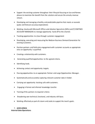  Support the existing customer throughout their lifecycle focusing on Use and Renew
phases to maximize the benefit from the solution and secure the annuity revenue
stream.
 Developing and managing a healthy and predictable pipeline that meets or exceeds
quota and forecast accuracy expectations
 Working closely with Microsoft Office suite Solution Specialists (SSPs) and (T) PARTNER
ACCOUNT MANAGERS to manage opportunity hand-off to the channel.
 Tracking opportunities to close through customer engagement
 Developing, executing and measuring the Medium Business Demand Generation for
existing Customers.
 Position partners and field sales engagement with customer accounts as appropriate
once an opportunity is qualified.
 Creating a relationship with customers.
 Generating qualified opportunities to the agreed criteria.
 Identifying leads.
 Achieving contact and opportunity targets.
 Passing opportunities to an appropriate Partner and Large Opportunities Manager.
 Systematically and accurately capturing relevant customer data in Siebel.
 Carrying out opportunity tracking calls with customers.
 Engaging in formal and informal knowledge transfer.
 Training of the partners to required criteria
 Broadening own technical, functional, and industry skill base.
 Working effectively as part of a team and seeks to support the team’s goals.
7. ACER AFRICA
Internal Sales Operations
 