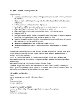 Feb 2004 – Jan 2006 (2 years permanent)
Responsibilities:
 Assisting account managers with escalating quote request to Acer's certified partners in
SA and Africa.
 Check on stock availability and pricing with the distributors and Incredible Connection
Nationwide.
 Helping customers with specifications of products.
 Working from a CRM tool and a quoting tool to generate proposals for partners.
 Aligning with partners to close deals that have been quoted on.
 Aligning with partners to make sure they have proper training on products.
 Respond to RFP’s
 Involved in understanding the partners capabilities to close deals, by actively engaging
in drafting their business plans and setting up targets for them.
 Engaging daily with vendors on pricing negotiations to compete with other distributors
like IT4africa, Axis and Tarsus Technologies
 Working on weekly pipeline and forecasting to meet targets
 Working closely with the logistic companies that they would allocate for different
regions
This job gave me a great insight in how different business is carried out in Africa, there were
lots of challenges involving logistics, and the tax laws at the borders. Lead generation for
partners and account managers.
Face to face demo presentation for customers and partners on machines before a sale.
Aligning with marketing team to keep the partner database updated and marketing website
updated daily
Aligning with marketing team to invite partners for road shows.
Escalating calls to repairs centre and keeping track of repairs cases to inform customers of
repairs status. This role was revenue measured as I was the team's internal resource. When the
team makes target I would be deemed to have made target.
Fnb Feb 2002 until Dec 2003
2years
Learner ship programmers with Fnb through Quest
Teller
Customer services
Forecast department
During University 1997 until 2000
I worked for Eskom doing Datacapturing and internal support for employees
Woolworths
Cashier and textile services
 