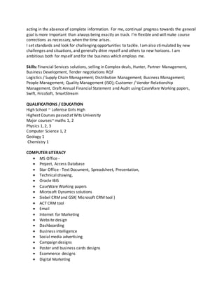 acting in the absence of complete information. For me, continual progress towards the general
goal is more important than always being exactly on track. I’m flexible and will make course
corrections as necessary, when the time arises.
I set standards and look for challenging opportunities to tackle. I am also stimulated by new
challenges and situations, and generally drive myself and others to new horizons. I am
ambitious both for myself and for the business which employs me.
Skills: Financial Services solutions, selling in Complex deals, Hunter, Partner Management,
Business Development, Tender negotiations RQF
Logistics / Supply Chain Management; Distribution Management; Business Management;
People Management; Quality Management (ISO); Customer / Vendor Relationship
Management, Draft Annual Financial Statement and Audit using CaseWare Working papers,
Swift, FircoSoft, SmartStream
QUALIFICATIONS / EDUCATION
High School ~ Lofentse Girls High
Highest Courses passed at Wits University
Major courses~ maths 1, 2
Physics 1, 2, 3
Computer Science 1, 2
Geology 1
Chemistry 1
COMPUTER LITERACY
 MS Office -
 Project, Access Database
 Star Office - Text Document, Spreadsheet, Presentation,
 Technical drawing,
 Oracle IBIS
 CaseWare Working papers
 Microsoft Dynamics solutions
 Siebel CRMand GSX( Microsoft CRM tool )
 ACT CRM tool
 Email
 Internet for Marketing
 Website design
 Dashboarding
 Business intelligence
 Social media advertising
 Campaign designs
 Poster and business cards designs
 Ecommerce designs
 Digital Marketing
 