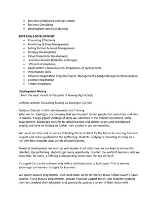  Business Compliance and registration
 Business Consulting
 Development and Skills training
SOFT SKILLS DEVELOPMENT
 Presenting Effectively
 Prioritizing & Time Management
 Selling Partner Account Management
 Strategy Development
 Value Proposition Development,
 Business Acumen (Financial and Legal),
 Efficient in telephone,
 Good written communication Preparation of spreadsheets.
 Presentation skills
 Influence Negotiation Program/Project Management Change Management/Acceptance
 Contract Negotiation
 Tender Responses
Employment History
...From the most recent to the point of leaving High School;
Lephoto Lephoto Consulting Trading as Sowe2gro: Current
Position: Director in Skills development and Training
What we do: Sowe2gro is a company that was founded by two people that were born and bred
in Soweto. A huge gap of shortage of skills was identified in the field of recruitment, skills
development, knowledge transfer to school learners and school leavers and unemployed
people, and have no funding to further their studies in our communities.
We invest our time and resources to finding the best talent for the future by sourcing financial
support and career guidance to top performing students studying or intending to study on a
full-time basis towards wide variety of qualifications.
Aimed at development we team up with leaders in all industries, we are keen to ensure that
talented, top-performing students get every opportunity to enter the world of business. And we
know that, for many, a fulfilling and rewarding career may feel out of reach.
It’s a goal that can be achieved only with a solid education to build upon. This is why we
encourage our learners to apply for bursaries.
We source bursary programmer that could make all the difference to our school leaver’s future
success. These bursary programmers provide financial support to full-time students enabling
them to complete their education and, potentially, pursue a career of their choice with
 
