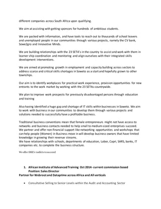 different companies across South Africa upon qualifying.
We aim at assisting with getting sponsors for hundreds of ambitious students.
We are packed with information, and have tools to reach out to thousands of school leavers
and unemployed people in our communities through various projects, namely the CV bank,
Sowe2gro and Innovative Minds.
We are building relationships with the 23 SETA's in the country to assist and work with them in
learner ship coordination and monitoring and align ourselves with their integrated skills
development interventions.
We are aimed at promoting growth in employment and capacity building across sectors to
address scarce and critical skills shortages in Soweto as a start and hopefully grown to other
townships.
Our aim is to identify workplaces for practical work experience, provision opportunities for new
entrants to the work market by working with the 23 SETAs countrywide.
We plan to improve work prospects for previously disadvantaged persons through education
and training looking for Company registrations, HR and payroll function,
contact us here:
Also having identified a huge gap and shortage of IT skills within businesses in Soweto. We aim
to work with business in our communities to develop them through various projects and
solutions needed to successfully have a profitable business.
Traditional business conventions mean that female entrepreneurs might not have access to
networks and business contacts needed to help small to medium-sized enterprises succeed.
We partner and offer non-financial support like networking opportunities and workshops that
can help people (Women) in Business move in will develop business owners that have limited
knowledge in growing their revenue streams.
We have relationships with schools, departments of education, Labor, Capri, SARS, banks, IT
companies etc. to complete the business structure.
We offer SME's toolkits tosucceed
1. African Institute of Advanced Training Oct 2014- current commission based
Position: Sales Director
Partner for Webroot and Dataprime across Africa and All verticals
 Consultative Selling to Senior Levels within the Audit and Accounting Sector
 