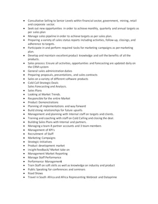 Consultative Selling to Senior Levels within financial sector, government, mining, retail
and corporate sector.
 Seek out new opportunities in order to achieve monthly, quarterly and annual targets as
per sales plan
 Manage sales pipeline in order to achieve targets as per sales plan.
 Preparing a variety of sales status reports including activities, follow-up, closings, and
adherence to targets.
 Participate in and perform required tasks for marketing campaigns as per marketing
plan.
 Develop and maintain excellent product knowledge and sell the benefits of all the
products.
 Sales process: Ensure all activities, opportunities and forecasting are updated daily on
the CRM system
 General sales administration duties
 Preparing proposals, presentations, and sales contracts
 Sales on a variety of different software products
 Cold Call Strategic Deals
Sales Forecasting and Analysis.
 Sales Plans
 Looking at Market Trends.
 Responsible for the entire Market
 Product Demonstrations
 Planning of implementations and way forward
 Build strong relationships for future upsells
 Management and planning with Internal staff on targets and clients.
 Training and coaching with staff on Cold Calling and closing the deal.
 Building Sales Plans with Internal and partners.
 Managing a team 8 partner accounts and 3 team members
 Management of KPI's
 Recruitment of Staff
 Marketing Campaigns
 Strategic Initiatives
 Product development market
 insight feedback/ Market take on
 Management Market Reporting
 Manage Staff Performance
 Performance Management
 Train Staff on soft skills as well as knowledge on industry and product
 Public Speaking for conferences and seminars
 Road Shows
 Travel in South Africa and Africa Representing Webroot and Dataprime
 