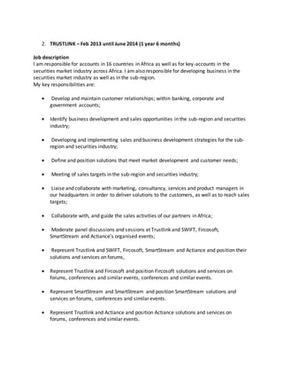 2. TRUSTLINK – Feb 2013 until June 2014 (1 year 6 months)
Job description
I am responsible for accounts in 16 countries in Africa as well as for key-accounts in the
securities market industry across Africa. I am also responsible for developing business in the
securities market industry as well as in the sub-region.
My key responsibilities are:
 Develop and maintain customer relationships; within banking, corporate and
government accounts;
 Identify business development and sales opportunities in the sub-region and securities
industry;
 Developing and implementing sales and business development strategies for the sub-
region and securities industry;
 Define and position solutions that meet market development and customer needs;
 Meeting of sales targets in the sub-region and securities industry;
 Liaise and collaborate with marketing, consultancy, services and product managers in
our headquarters in order to deliver solutions to the customers, as well as to reach sales
targets;
 Collaborate with, and guide the sales activities of our partners in Africa;
 Moderate panel discussions and sessions at Trustlink and SWIFT, Fircosoft,
SmartStream and Actiance’s organised events;
 Represent Trustlink and SWIFT, Fircosoft, SmartStream and Actiance and position their
solutions and services on forums,
 Represent Trustlink and Fircosoft and position Fircosoft solutions and services on
forums, conferences and similar events, conferences and similar events.
 Represent SmartStream and SmartStream and position SmartStream solutions and
services on forums, conferences and similar events.
 Represent Trustlink and Actiance and position Actiance solutions and services on
forums, conferences and similar events.
 