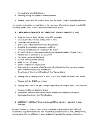  Responding to Sales Bids/Tenders
 Providing pricing and proposals to the customers
 Working closely with the services team, plan the project scope of any implementation.
I am required to travel on a regular basis to the sub-region 16(countries) as well as to SWIFT’s
customers, mostly banks in Africa and some international events.
3. CASEWARE AFRICA- AFRICA SALES EXECUTIVE: Feb 2012 – Jan 2013 (1 year)
 Grow and develop Audit software in the African market
 Sell to audit firms, financial professionals in Africa
 Travel extensively in Africa
 One on One software demonstrations to customers
 Do online demonstration to customer in Africa
 Follow up on leads and sell solutions on the phone
 Set and book demo meetings with clients to showcase CaseWareWorking Papers
 Presentations in seminars to our customers
 Plan Africa events with Marketing
 Account Planning on the territory
 Make 20 cold calls a day
 Up sell and grow existing accounts
 Developing and managing a healthy and predictable pipeline that meets or exceeds
quota and forecast accuracy expectations
 Grow Partner/ Resellers in Africa to sell CaseWare products
 Working with accounting bodies in Africa to plan road shows and attend their events
 Working with the BIG5 firms in Africa
 Aligning corporates to the IFRS strategies eg banking, oil and gas, motor, insurance, etc
 Achieve monthly and quarterly targets
 Represent a product in the African market and with an excellent track record
 Continuous Training on CaseWare Products
4. MICROSOFT- CONTRACT West East Central Africa Jan 2011 – Jan 2012 (2 years
contract)
Business Solutions is a strategic Sales resource designed to work directly with midsized
customers to help them understand how Microsoft Business Solutions (ERP & CRM solutions)
can help solve their line of business issues and positively impact the customer’s business.
 