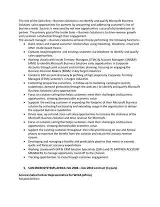 The role of the Sales Rep – Business Solutions is to identify and qualify Microsoft Business
Solutions sales opportunities for partners by uncovering and addressing customer’s line of
business needs. Success is measured by net new opportunities successfully handed over to
partner. The primary goal of the Inside Sales – Business Solutions is to drive revenue growth
and customer satisfaction through their engagement.
The account manager – Business Solutions achieves this by performing the following functions:-
 Build, retain and expand customer relationships using marketing, telephone, email and
other inside-based means.
 Contacts new/prospective and existing customers via telephone to identify and qualify
sales opportunities.
 Working closely with Inside Territory Managers (ITMs) & Account Managers (SMS&P)
(AMS) to identify Microsoft Business Solutions sales opportunities in Corporate
Accounts through joint account and territory planning, focusing on engaging the
Business Decision Makers (BDMs) in key target industries
 Conducts ERP account discovery & profiling of high propensity Corporate Territory
Managed (CTM) customer’s in target industries
 Contacting prospective customers, in follow-up to marketing campaigns (events,
tradeshows, demand generation through the web etc.) to identify and qualify Microsoft
Business Solutions sales opportunities
 Focus on solution selling that helps customers meet their challenges and business
opportunities, showing demonstrable economic value
 Supports the existing customer in expanding the footprint of their Microsoft Business
solution by activating functionality and extending usage in the organization to deliver
the required business capabilities
 Drives new, up-sell and cross-sell sales opportunities to increase the stickiness of the
Microsoft Business Solution and drive revenue for Microsoft.
 Focus on solution selling that helps customers meet their challenges and business
opportunities, showing demonstrable economic value.
 Support the existing customer throughout their lifecycle focusing on Use and Renew
phases to maximize the benefit from the solution and secure the annuity revenue
stream.
 Developing and managing a healthy and predictable pipeline that meets or exceeds
quota and forecast accuracy expectations
 Working closely with ERP & CRMSolution Specialists (SSPs) and (T) PARTNER ACCOUNT
MANAGERS to manage opportunity hand-off to the channel.
 Tracking opportunities to close through customer engagement.
5. SUN MICROSYSTEMS AFRICA Feb 2008 – Dec 2010 contract (3 years)
Services Sales Partner Representative for WECA (Africa)
Responsibilities:
 
