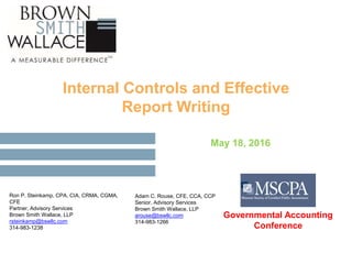 Internal Controls and Effective
Report Writing
May 18, 2016
Ron P. Steinkamp, CPA, CIA, CRMA, CGMA,
CFE
Partner, Advisory Services
Brown Smith Wallace, LLP
rsteinkamp@bswllc.com
314-983-1238
Adam C. Rouse, CFE, CCA, CCP
Senior, Advisory Services
Brown Smith Wallace, LLP
arouse@bswllc.com
314-983-1266
Governmental Accounting
Conference
 
