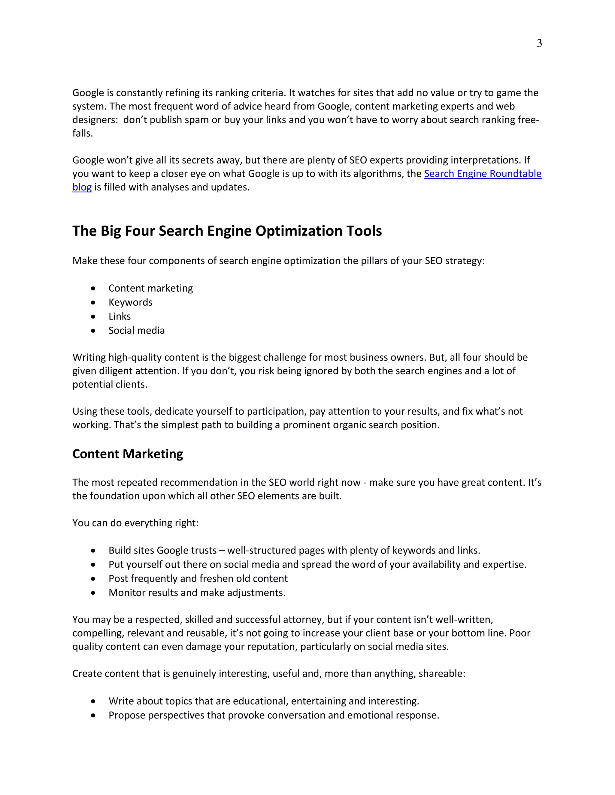 3
Google is constantly refining its ranking criteria. It watches for sites that add no value or try to game the
system. The most frequent word of advice heard from Google, content marketing experts and web
designers: don’t publish spam or buy your links and you won’t have to worry about search ranking free-
falls.
Google won’t give all its secrets away, but there are plenty of SEO experts providing interpretations. If
you want to keep a closer eye on what Google is up to with its algorithms, the Search Engine Roundtable
blog is filled with analyses and updates.
The Big Four Search Engine Optimization Tools
Make these four components of search engine optimization the pillars of your SEO strategy:
 Content marketing
 Keywords
 Links
 Social media
Writing high-quality content is the biggest challenge for most business owners. But, all four should be
given diligent attention. If you don’t, you risk being ignored by both the search engines and a lot of
potential clients.
Using these tools, dedicate yourself to participation, pay attention to your results, and fix what’s not
working. That’s the simplest path to building a prominent organic search position.
Content Marketing
The most repeated recommendation in the SEO world right now - make sure you have great content. It’s
the foundation upon which all other SEO elements are built.
You can do everything right:
 Build sites Google trusts – well-structured pages with plenty of keywords and links.
 Put yourself out there on social media and spread the word of your availability and expertise.
 Post frequently and freshen old content
 Monitor results and make adjustments.
You may be a respected, skilled and successful attorney, but if your content isn’t well-written,
compelling, relevant and reusable, it’s not going to increase your client base or your bottom line. Poor
quality content can even damage your reputation, particularly on social media sites.
Create content that is genuinely interesting, useful and, more than anything, shareable:
 Write about topics that are educational, entertaining and interesting.
 Propose perspectives that provoke conversation and emotional response.
 