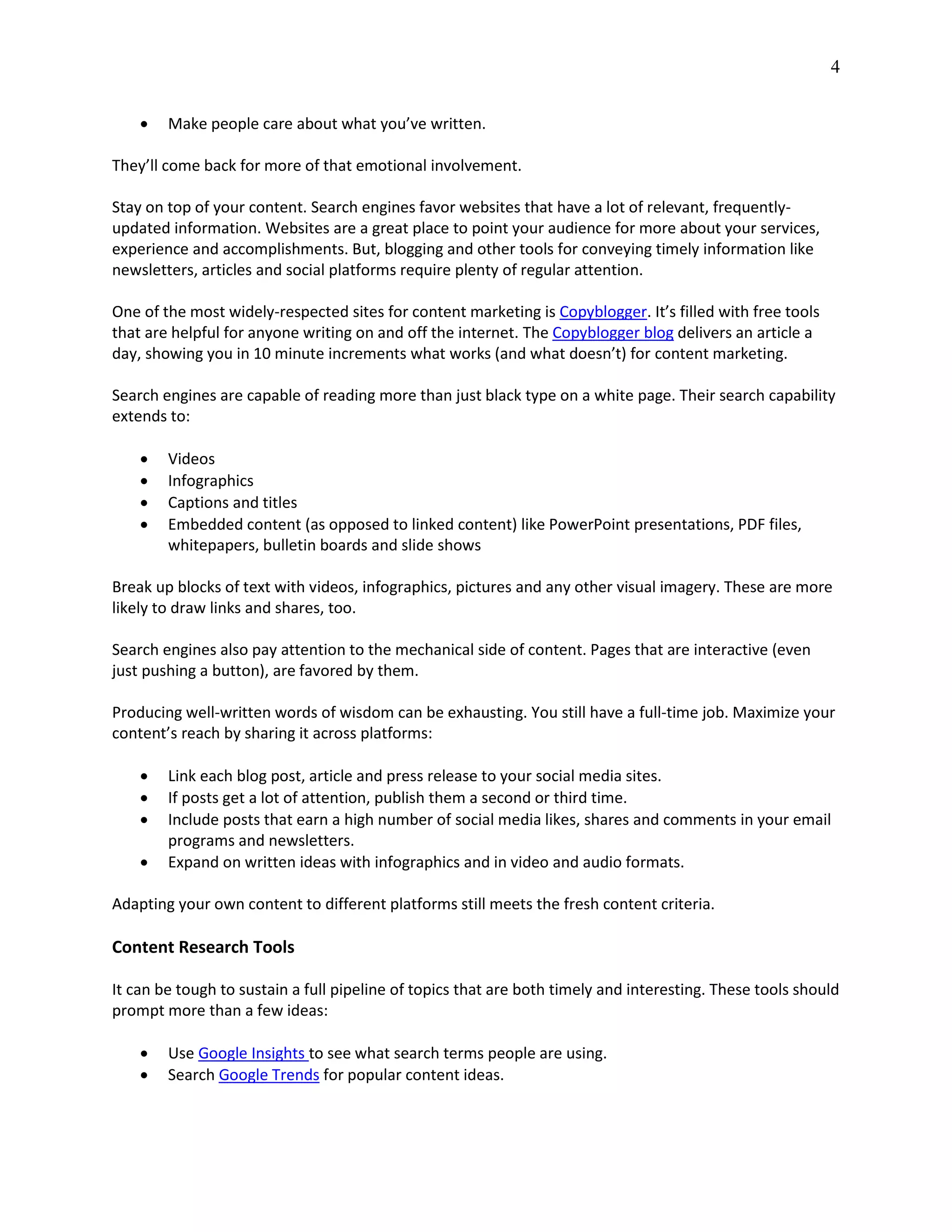 4
 Make people care about what you’ve written.
They’ll come back for more of that emotional involvement.
Stay on top of your content. Search engines favor websites that have a lot of relevant, frequently-
updated information. Websites are a great place to point your audience for more about your services,
experience and accomplishments. But, blogging and other tools for conveying timely information like
newsletters, articles and social platforms require plenty of regular attention.
One of the most widely-respected sites for content marketing is Copyblogger. It’s filled with free tools
that are helpful for anyone writing on and off the internet. The Copyblogger blog delivers an article a
day, showing you in 10 minute increments what works (and what doesn’t) for content marketing.
Search engines are capable of reading more than just black type on a white page. Their search capability
extends to:
 Videos
 Infographics
 Captions and titles
 Embedded content (as opposed to linked content) like PowerPoint presentations, PDF files,
whitepapers, bulletin boards and slide shows
Break up blocks of text with videos, infographics, pictures and any other visual imagery. These are more
likely to draw links and shares, too.
Search engines also pay attention to the mechanical side of content. Pages that are interactive (even
just pushing a button), are favored by them.
Producing well-written words of wisdom can be exhausting. You still have a full-time job. Maximize your
content’s reach by sharing it across platforms:
 Link each blog post, article and press release to your social media sites.
 If posts get a lot of attention, publish them a second or third time.
 Include posts that earn a high number of social media likes, shares and comments in your email
programs and newsletters.
 Expand on written ideas with infographics and in video and audio formats.
Adapting your own content to different platforms still meets the fresh content criteria.
Content Research Tools
It can be tough to sustain a full pipeline of topics that are both timely and interesting. These tools should
prompt more than a few ideas:
 Use Google Insights to see what search terms people are using.
 Search Google Trends for popular content ideas.
 