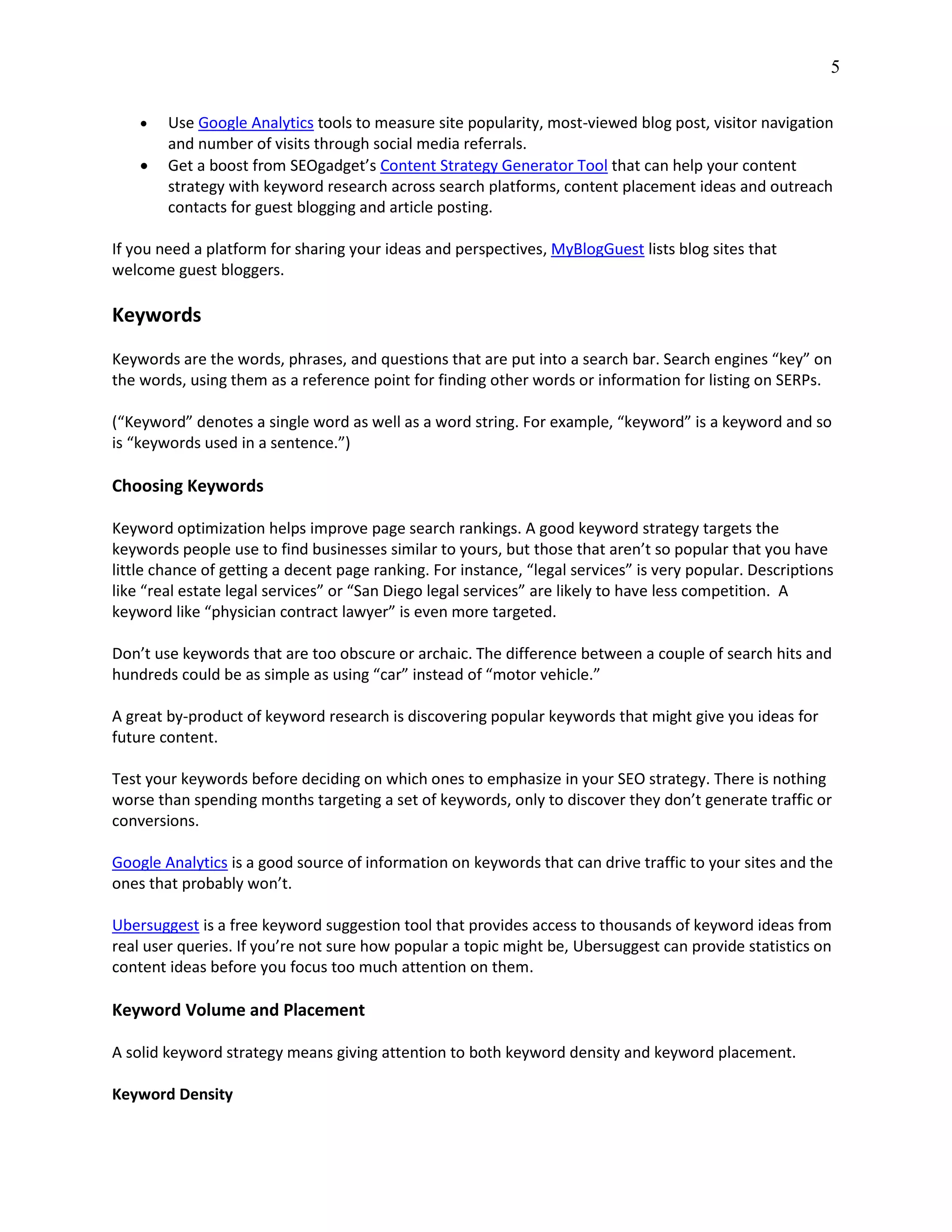 5
 Use Google Analytics tools to measure site popularity, most-viewed blog post, visitor navigation
and number of visits through social media referrals.
 Get a boost from SEOgadget’s Content Strategy Generator Tool that can help your content
strategy with keyword research across search platforms, content placement ideas and outreach
contacts for guest blogging and article posting.
If you need a platform for sharing your ideas and perspectives, MyBlogGuest lists blog sites that
welcome guest bloggers.
Keywords
Keywords are the words, phrases, and questions that are put into a search bar. Search engines “key” on
the words, using them as a reference point for finding other words or information for listing on SERPs.
(“Keyword” denotes a single word as well as a word string. For example, “keyword” is a keyword and so
is “keywords used in a sentence.”)
Choosing Keywords
Keyword optimization helps improve page search rankings. A good keyword strategy targets the
keywords people use to find businesses similar to yours, but those that aren’t so popular that you have
little chance of getting a decent page ranking. For instance, “legal services” is very popular. Descriptions
like “real estate legal services” or “San Diego legal services” are likely to have less competition. A
keyword like “physician contract lawyer” is even more targeted.
Don’t use keywords that are too obscure or archaic. The difference between a couple of search hits and
hundreds could be as simple as using “car” instead of “motor vehicle.”
A great by-product of keyword research is discovering popular keywords that might give you ideas for
future content.
Test your keywords before deciding on which ones to emphasize in your SEO strategy. There is nothing
worse than spending months targeting a set of keywords, only to discover they don’t generate traffic or
conversions.
Google Analytics is a good source of information on keywords that can drive traffic to your sites and the
ones that probably won’t.
Ubersuggest is a free keyword suggestion tool that provides access to thousands of keyword ideas from
real user queries. If you’re not sure how popular a topic might be, Ubersuggest can provide statistics on
content ideas before you focus too much attention on them.
Keyword Volume and Placement
A solid keyword strategy means giving attention to both keyword density and keyword placement.
Keyword Density
 