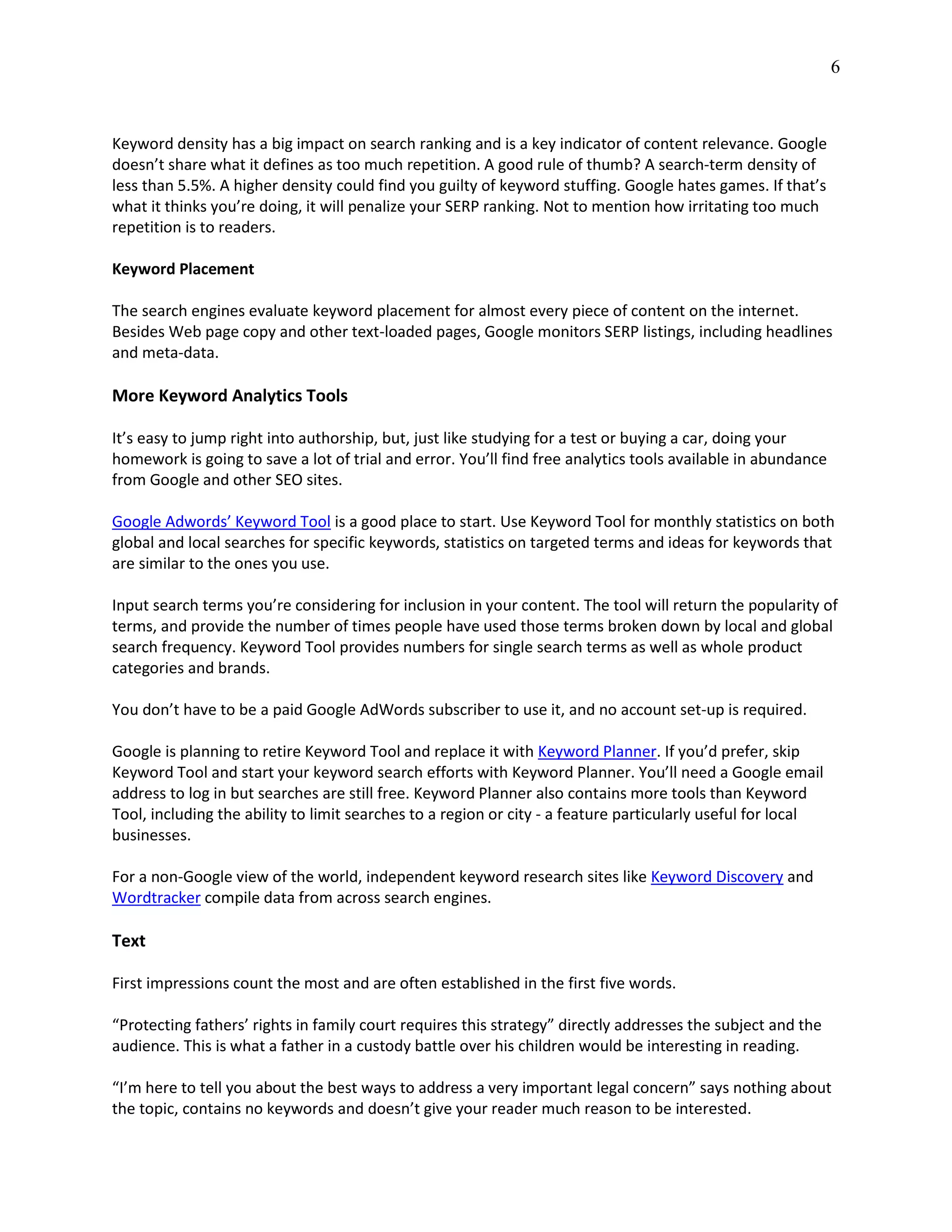 6
Keyword density has a big impact on search ranking and is a key indicator of content relevance. Google
doesn’t share what it defines as too much repetition. A good rule of thumb? A search-term density of
less than 5.5%. A higher density could find you guilty of keyword stuffing. Google hates games. If that’s
what it thinks you’re doing, it will penalize your SERP ranking. Not to mention how irritating too much
repetition is to readers.
Keyword Placement
The search engines evaluate keyword placement for almost every piece of content on the internet.
Besides Web page copy and other text-loaded pages, Google monitors SERP listings, including headlines
and meta-data.
More Keyword Analytics Tools
It’s easy to jump right into authorship, but, just like studying for a test or buying a car, doing your
homework is going to save a lot of trial and error. You’ll find free analytics tools available in abundance
from Google and other SEO sites.
Google Adwords’ Keyword Tool is a good place to start. Use Keyword Tool for monthly statistics on both
global and local searches for specific keywords, statistics on targeted terms and ideas for keywords that
are similar to the ones you use.
Input search terms you’re considering for inclusion in your content. The tool will return the popularity of
terms, and provide the number of times people have used those terms broken down by local and global
search frequency. Keyword Tool provides numbers for single search terms as well as whole product
categories and brands.
You don’t have to be a paid Google AdWords subscriber to use it, and no account set-up is required.
Google is planning to retire Keyword Tool and replace it with Keyword Planner. If you’d prefer, skip
Keyword Tool and start your keyword search efforts with Keyword Planner. You’ll need a Google email
address to log in but searches are still free. Keyword Planner also contains more tools than Keyword
Tool, including the ability to limit searches to a region or city - a feature particularly useful for local
businesses.
For a non-Google view of the world, independent keyword research sites like Keyword Discovery and
Wordtracker compile data from across search engines.
Text
First impressions count the most and are often established in the first five words.
“Protecting fathers’ rights in family court requires this strategy” directly addresses the subject and the
audience. This is what a father in a custody battle over his children would be interesting in reading.
“I’m here to tell you about the best ways to address a very important legal concern” says nothing about
the topic, contains no keywords and doesn’t give your reader much reason to be interested.
 
