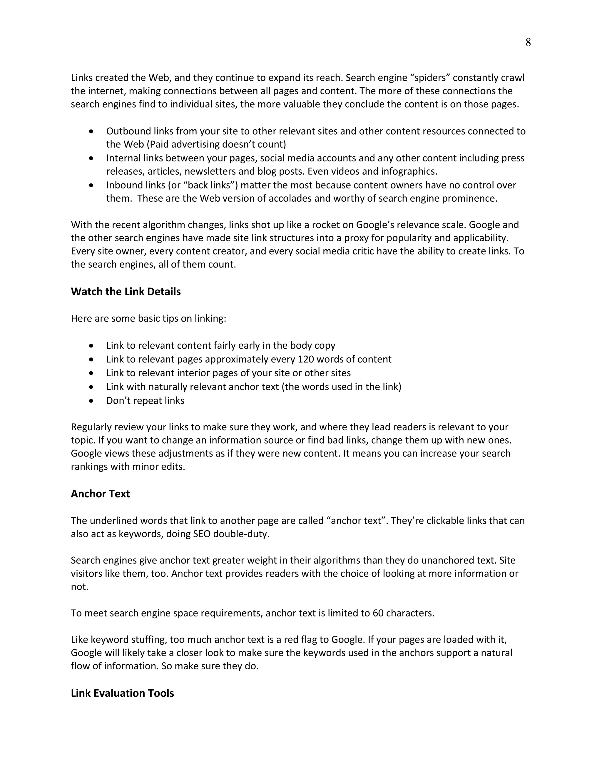 8
Links created the Web, and they continue to expand its reach. Search engine “spiders” constantly crawl
the internet, making connections between all pages and content. The more of these connections the
search engines find to individual sites, the more valuable they conclude the content is on those pages.
 Outbound links from your site to other relevant sites and other content resources connected to
the Web (Paid advertising doesn’t count)
 Internal links between your pages, social media accounts and any other content including press
releases, articles, newsletters and blog posts. Even videos and infographics.
 Inbound links (or “back links”) matter the most because content owners have no control over
them. These are the Web version of accolades and worthy of search engine prominence.
With the recent algorithm changes, links shot up like a rocket on Google’s relevance scale. Google and
the other search engines have made site link structures into a proxy for popularity and applicability.
Every site owner, every content creator, and every social media critic have the ability to create links. To
the search engines, all of them count.
Watch the Link Details
Here are some basic tips on linking:
 Link to relevant content fairly early in the body copy
 Link to relevant pages approximately every 120 words of content
 Link to relevant interior pages of your site or other sites
 Link with naturally relevant anchor text (the words used in the link)
 Don’t repeat links
Regularly review your links to make sure they work, and where they lead readers is relevant to your
topic. If you want to change an information source or find bad links, change them up with new ones.
Google views these adjustments as if they were new content. It means you can increase your search
rankings with minor edits.
Anchor Text
The underlined words that link to another page are called “anchor text”. They’re clickable links that can
also act as keywords, doing SEO double-duty.
Search engines give anchor text greater weight in their algorithms than they do unanchored text. Site
visitors like them, too. Anchor text provides readers with the choice of looking at more information or
not.
To meet search engine space requirements, anchor text is limited to 60 characters.
Like keyword stuffing, too much anchor text is a red flag to Google. If your pages are loaded with it,
Google will likely take a closer look to make sure the keywords used in the anchors support a natural
flow of information. So make sure they do.
Link Evaluation Tools
 
