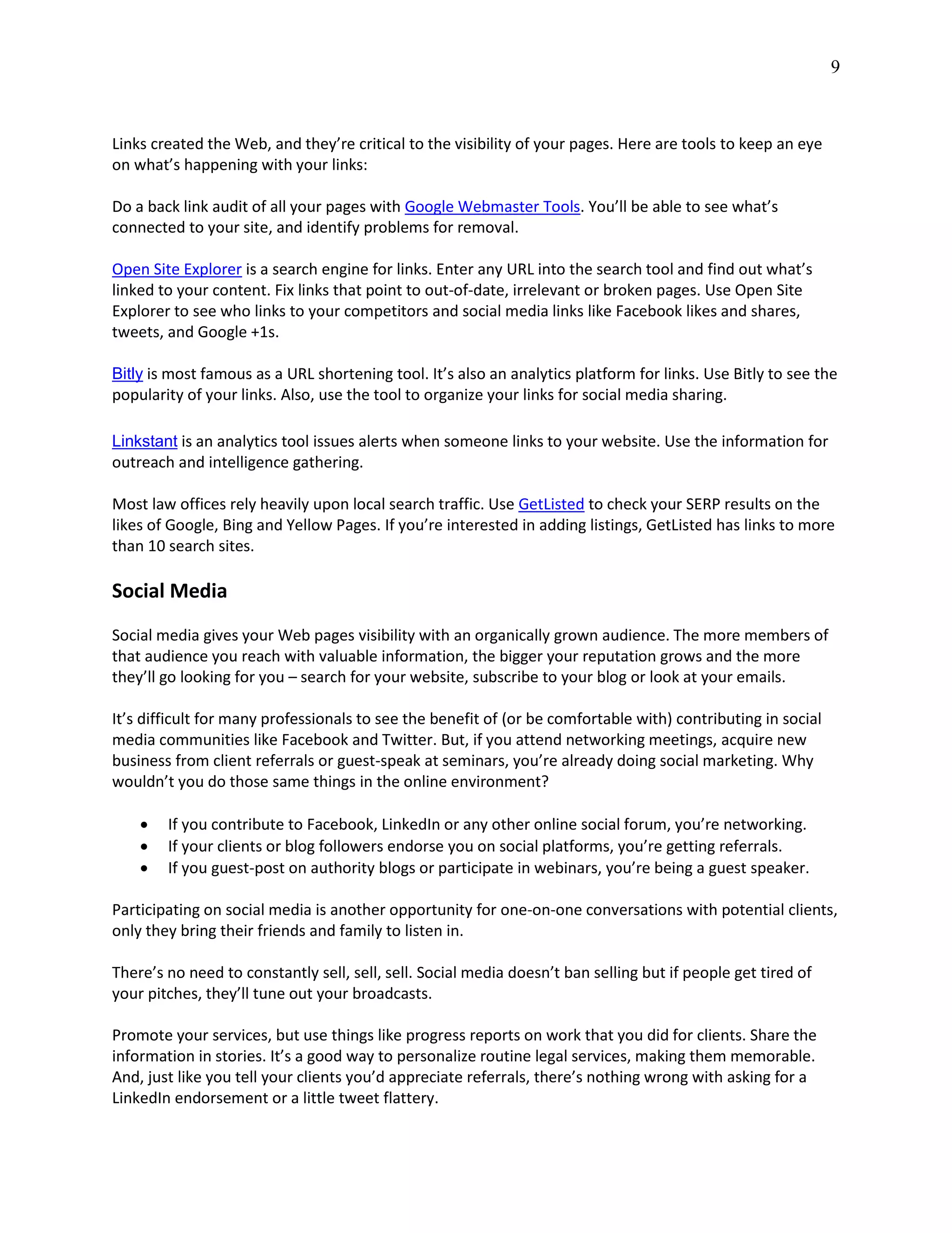 9
Links created the Web, and they’re critical to the visibility of your pages. Here are tools to keep an eye
on what’s happening with your links:
Do a back link audit of all your pages with Google Webmaster Tools. You’ll be able to see what’s
connected to your site, and identify problems for removal.
Open Site Explorer is a search engine for links. Enter any URL into the search tool and find out what’s
linked to your content. Fix links that point to out-of-date, irrelevant or broken pages. Use Open Site
Explorer to see who links to your competitors and social media links like Facebook likes and shares,
tweets, and Google +1s.
Bitly is most famous as a URL shortening tool. It’s also an analytics platform for links. Use Bitly to see the
popularity of your links. Also, use the tool to organize your links for social media sharing.
Linkstant is an analytics tool issues alerts when someone links to your website. Use the information for
outreach and intelligence gathering.
Most law offices rely heavily upon local search traffic. Use GetListed to check your SERP results on the
likes of Google, Bing and Yellow Pages. If you’re interested in adding listings, GetListed has links to more
than 10 search sites.
Social Media
Social media gives your Web pages visibility with an organically grown audience. The more members of
that audience you reach with valuable information, the bigger your reputation grows and the more
they’ll go looking for you – search for your website, subscribe to your blog or look at your emails.
It’s difficult for many professionals to see the benefit of (or be comfortable with) contributing in social
media communities like Facebook and Twitter. But, if you attend networking meetings, acquire new
business from client referrals or guest-speak at seminars, you’re already doing social marketing. Why
wouldn’t you do those same things in the online environment?
 If you contribute to Facebook, LinkedIn or any other online social forum, you’re networking.
 If your clients or blog followers endorse you on social platforms, you’re getting referrals.
 If you guest-post on authority blogs or participate in webinars, you’re being a guest speaker.
Participating on social media is another opportunity for one-on-one conversations with potential clients,
only they bring their friends and family to listen in.
There’s no need to constantly sell, sell, sell. Social media doesn’t ban selling but if people get tired of
your pitches, they’ll tune out your broadcasts.
Promote your services, but use things like progress reports on work that you did for clients. Share the
information in stories. It’s a good way to personalize routine legal services, making them memorable.
And, just like you tell your clients you’d appreciate referrals, there’s nothing wrong with asking for a
LinkedIn endorsement or a little tweet flattery.
 