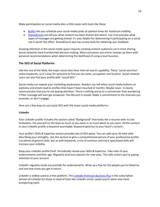 10
Make participation on social media sites a little easier with tools like these:
 Buffer lets you schedule your social media posts at optimal times for maximum visibility.
 SharedCount can tell you what content has been shared and where. Use it to evaluate what
types of messages are getting shared. It’s also helpful for determining if participating on a social
site is worth the effort. SharedCount also has survey tools for obtaining user feedback.
Drawing attention in the social media space requires creating content audiences can’t resist sharing.
Social networks have transformed decision-making. Most consumers put online reviews up there with
personal recommendations when determining the likelihood of using a local business.
The SEO of Social Platforms
Like the rest of the Web, the major social sites have internal search capability. These “social searches”
utilize keywords, so it’s easy for someone to find you by name, occupation and location. Social network
users can also find your profile with “social SEO.”
Social media can expose your marketing weaknesses. Readers can tell when social media buttons on
websites and emails lead to profiles that haven't been touched in months. Maybe never. It clearly
communicates that you're not paying attention. There's nothing worse to a commenter than wondering
if their message will ever get answered. The decision is simple. Make a commitment to the channels you
promote, or don't engage.
Here are a few ways to use social SEO with the major social media platforms:
LinkedIn
Your LinkedIn profile includes the section called “Background” that looks like a resume with no size
limitations. Pat yourself on the back as much as you want in as much detail as you want. All the content
in your LinkedIn profile is keyword searchable. Keyword optimize to your heart’s content.
Your profile’s Skills & Expertise section provides lots of SEO space. You can add up to 50 total skills
describing your strengths. Use this section to give a comprehensive picture of your professional profile.
List plenty of general skills, but as with keywords, a mix of common and more specialized skills will
increase your visibility.
Keep your LinkedIn profile fresh. Periodically review your Skills & Expertise. Take note of your
endorsements and their age. Regularly send out requests for new ones. This tells visitors you’re paying
attention to your account.
LinkedIn regularly sends out prompts for endorsements. Write up a few for the people you’re linked to,
and see how many you get in return.
LinkedIn is widely-used as a free platform. The LinkedIn Premium Business Plus is the subscription
version of LinkedIn for those in need of tools like LinkedIn email, saved search alerts and client
prospecting tools.
 