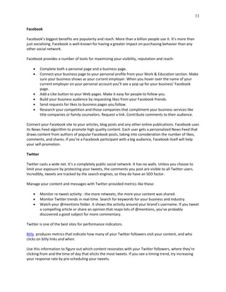 11
Facebook
Facebook’s biggest benefits are popularity and reach. More than a billion people use it. It’s more than
just socializing. Facebook is well-known for having a greater impact on purchasing behavior than any
other social network.
Facebook provides a number of tools for maximizing your visibility, reputation and reach:
 Complete both a personal page and a business page.
 Connect your business page to your personal profile from your Work & Education section. Make
sure your business shows as your current employer. When you hover over the name of your
current employer on your personal account you’ll see a pop up for your business’ Facebook
page.
 Add a Like button to your Web pages. Make it easy for people to follow you.
 Build your business audience by requesting likes from your Facebook friends.
 Send requests for likes to business pages you follow.
 Research your competition and those companies that compliment your business services like
title companies or family counselors. Request a link. Contribute comments to their audience.
Connect your Facebook site to your articles, blog posts and any other online publications. Facebook uses
its News Feed algorithm to promote high quality content. Each user gets a personalized News Feed that
draws content from authors of popular Facebook posts, taking into consideration the number of likes,
comments, and shares. If you’re a Facebook participant with a big audience, Facebook itself will help
your self-promotion.
Twitter
Twitter casts a wide net. It’s a completely public social network. It has no walls. Unless you choose to
limit your exposure by protecting your tweets, the comments you post are visible to all Twitter users.
Incredibly, tweets are tracked by the search engines, so they do have an SEO factor.
Manage your content and messages with Twitter-provided metrics like these:
 Monitor re-tweet activity - the more retweets, the more your content was shared.
 Monitor Twitter trends in real-time. Search for keywords for your business and industry.
 Watch your @mentions folder. It shows the activity around your brand’s username. If you tweet
a compelling article or share an opinion that reaps lots of @mentions, you’ve probably
discovered a good subject for more commentary.
Twitter is one of the best sites for performance indicators.
Bitly produces metrics that indicate how many of your Twitter followers visit your content, and who
clicks on bitly links and when.
Use this information to figure out which content resonates with your Twitter followers, where they’re
clicking from and the time of day that elicits the most tweets. If you see a timing trend, try increasing
your response rate by pre-scheduling your tweets.
 