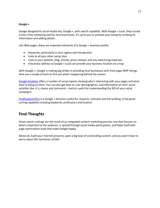 12
Google +
Google designed its social media site, Google +, with search capability. With Google + Local, they turned
it into a free marketing tool for local businesses. It’s up to you to activate your listing by verifying its
information and adding details.
Like Web pages, these are important elements of a Google + business profile:
 Keywords, particularly in your tagline and introduction
 Links to all your other social sites
 Links to your website, blog, articles, press releases and any advertising materials
 A business address so Google + Local can provide your business location on a map
With Google +, Google is making big strides in providing local businesses with front page SERP listings.
Here are a couple of tools to find out what’s happening behind the scenes:
Google Analytics offers a number of social reports showing who’s interacting with your pages and what
they’re doing on them. You can also get data on user demographics, and information on their social
activities like +1's, shares and comments - metrics useful for understanding the ROI of your social
campaigns.
FindPeopleonPlus is a Google + directory useful for research, outreach and link building. It has great
sorting capability including keywords, professions and location.
Final Thoughts
Great search rankings are the result of an integrated content marketing process, one that focuses on
what’s important to the audience, is spread through social media participation, and helps itself with
page optimization tools that make Google happy.
Above all, build your internet presence upon a big base of outstanding content, and you won’t have to
worry about the mechanics of SEO.
 