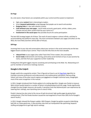 2
On-Page
As a site owner, these factors are completely within your control and the easiest to implement:
 High-value content that is interesting to readers
 Smart keyword optimization using language that people use to search and socialize
 Outgoing links to sites with relevant content
 Links between your own pages - social media accounts, guest posts, articles, videos, press
releases and any other content that has your name on it
 Involvement in the social space that provides forums for active participation
The best SEO strategy targets all of these. The reach of search engines is almost infinite, and they’re
accommodating new platforms every day. The more connections between your pages and others on the
Web, the more likely searchers will be able to find you.
Off-Page
Incoming links to your site and conversations about your services in the social community are the two
biggest factors outside of your control. They’re also the links that are the most valuable.
 Inbound links to your pages (also called “back links”) from readers, fans and experts
 Social media endorsements and sharing, particularly social mentions of you or your practice by
name, and links from your supporters to their readership
Finding these SEO gold nuggets requires socializing and contributing on the Web. Yes. Networking isn’t
just for chamber of commerce meetings anymore.
Google is the Culprit
Google used to be a popularity contest. Then it figured out how to use its Page Rank algorithm to
translate consumer preferences and endorsements into mathematical calculations. Because Bing,
Yahoo! and many of the other search engines just piggyback on Google’s technical savvy, Google gets
most of the name recognition in this manual.
In 2011, Google introduced their Panda update to its ranking algorithm. Google uses Panda to measure
Web content quality based on a number of factors including keyword and link usage. Panda significantly
changed the way Google measures site quality. It penalizes ones that delivered poor user-experiences by
lowering their rankings, even banishing some to search limbo.
Panda’s cleanup has also come to the rescue of well-structured, high quality pages by giving them
ranking boosts. (The first Panda iteration caused the rearrangement of more than 20% of all of Google's
search results.)
In 2012, Google released the Penguin update. With Penguin, Google has gotten as good at identifying
bad links as it does good ones. It also punishes sites that use manipulation like spamming, keyword
stuffing and plagiarism to get high search rankings.
 