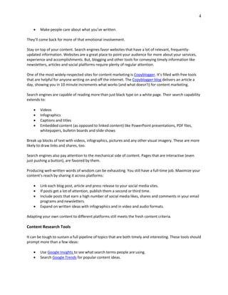 4
 Make people care about what you’ve written.
They’ll come back for more of that emotional involvement.
Stay on top of your content. Search engines favor websites that have a lot of relevant, frequently-
updated information. Websites are a great place to point your audience for more about your services,
experience and accomplishments. But, blogging and other tools for conveying timely information like
newsletters, articles and social platforms require plenty of regular attention.
One of the most widely-respected sites for content marketing is Copyblogger. It’s filled with free tools
that are helpful for anyone writing on and off the internet. The Copyblogger blog delivers an article a
day, showing you in 10 minute increments what works (and what doesn’t) for content marketing.
Search engines are capable of reading more than just black type on a white page. Their search capability
extends to:
 Videos
 Infographics
 Captions and titles
 Embedded content (as opposed to linked content) like PowerPoint presentations, PDF files,
whitepapers, bulletin boards and slide shows
Break up blocks of text with videos, infographics, pictures and any other visual imagery. These are more
likely to draw links and shares, too.
Search engines also pay attention to the mechanical side of content. Pages that are interactive (even
just pushing a button), are favored by them.
Producing well-written words of wisdom can be exhausting. You still have a full-time job. Maximize your
content’s reach by sharing it across platforms:
 Link each blog post, article and press release to your social media sites.
 If posts get a lot of attention, publish them a second or third time.
 Include posts that earn a high number of social media likes, shares and comments in your email
programs and newsletters.
 Expand on written ideas with infographics and in video and audio formats.
Adapting your own content to different platforms still meets the fresh content criteria.
Content Research Tools
It can be tough to sustain a full pipeline of topics that are both timely and interesting. These tools should
prompt more than a few ideas:
 Use Google Insights to see what search terms people are using.
 Search Google Trends for popular content ideas.
 
