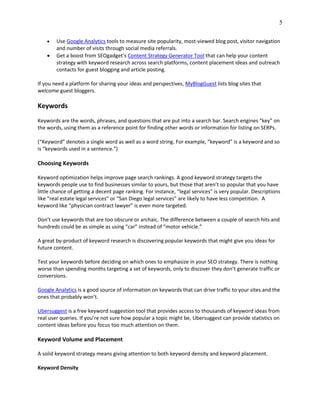 5
 Use Google Analytics tools to measure site popularity, most-viewed blog post, visitor navigation
and number of visits through social media referrals.
 Get a boost from SEOgadget’s Content Strategy Generator Tool that can help your content
strategy with keyword research across search platforms, content placement ideas and outreach
contacts for guest blogging and article posting.
If you need a platform for sharing your ideas and perspectives, MyBlogGuest lists blog sites that
welcome guest bloggers.
Keywords
Keywords are the words, phrases, and questions that are put into a search bar. Search engines “key” on
the words, using them as a reference point for finding other words or information for listing on SERPs.
(“Keyword” denotes a single word as well as a word string. For example, “keyword” is a keyword and so
is “keywords used in a sentence.”)
Choosing Keywords
Keyword optimization helps improve page search rankings. A good keyword strategy targets the
keywords people use to find businesses similar to yours, but those that aren’t so popular that you have
little chance of getting a decent page ranking. For instance, “legal services” is very popular. Descriptions
like “real estate legal services” or “San Diego legal services” are likely to have less competition. A
keyword like “physician contract lawyer” is even more targeted.
Don’t use keywords that are too obscure or archaic. The difference between a couple of search hits and
hundreds could be as simple as using “car” instead of “motor vehicle.”
A great by-product of keyword research is discovering popular keywords that might give you ideas for
future content.
Test your keywords before deciding on which ones to emphasize in your SEO strategy. There is nothing
worse than spending months targeting a set of keywords, only to discover they don’t generate traffic or
conversions.
Google Analytics is a good source of information on keywords that can drive traffic to your sites and the
ones that probably won’t.
Ubersuggest is a free keyword suggestion tool that provides access to thousands of keyword ideas from
real user queries. If you’re not sure how popular a topic might be, Ubersuggest can provide statistics on
content ideas before you focus too much attention on them.
Keyword Volume and Placement
A solid keyword strategy means giving attention to both keyword density and keyword placement.
Keyword Density
 
