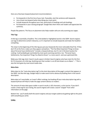 7
Here are a few basic keyword placement recommendations:
 Put keywords in the first line of your text. If possible, start the sentence with keywords.
 Use at least one keyword when describing your main point.
 Include keywords throughout your text, particularly in headings and sub-headings.
 Put keywords in your closing paragraph. Google likes them there and readers will appreciate the
summary.
People like patterns. This focus on placement also helps readers who are only scanning your pages.
Title Tags
A title tag is essentially a headline. This is the bolded or highlighted words in the SERP. Search engines
use tags to determine content relevance, so it’s important to include keywords and make the headline
compelling.
The closer to the beginning of the title tag you put your keywords the more noticeable they’ll be. If they
don’t fit at the front, make sure they appear somewhere. “The Five Most Important Things to Know
about Personal Injury Settlements” includes a keyword phrase, but it’s not in the best location for
ranking. It will probably get overlooked by most quick-scanning searchers, too. “Personal Injury
Settlements, Five Important Things You Need to Know" is a more search- and scan-optimized title.
Make your title tags short. Search results space is limited. Search engines only have room for the first
65-75 characters of a title tag. Anything over that number is cut off and shown as an ellipsis "...” This is
also the limit given by most social media sites.
Meta-Data
Meta-data (or the “meta description tag”) is the short description of the page's content that appears in
the SERP. Just like title tags, Google helps to make search terms obvious by bolding them in the search
description.
Meta-data isn’t searchable, so it won’t affect rankings, but leading off your meta-description tag with a
keyword phrase will help to make the page content obvious to readers.
The amount of meta-data space visible in search results is 165 characters, so be concise. If you don’t
create a meta-tag for your listing, the search engines will create a search ‘snippet” from other
information on the page.
Bottom line - you’ll satisfy both the search engines and your target audience by getting right to the point
with everything you write.
Links
 