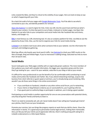 9
Links created the Web, and they’re critical to the visibility of your pages. Here are tools to keep an eye
on what’s happening with your links:
Do a back link audit of all your pages with Google Webmaster Tools. You’ll be able to see what’s
connected to your site, and identify problems for removal.
Open Site Explorer is a search engine for links. Enter any URL into the search tool and find out what’s
linked to your content. Fix links that point to out-of-date, irrelevant or broken pages. Use Open Site
Explorer to see who links to your competitors and social media links like Facebook likes and shares,
tweets, and Google +1s.
Bitly is most famous as a URL shortening tool. It’s also an analytics platform for links. Use Bitly to see the
popularity of your links. Also, use the tool to organize your links for social media sharing.
Linkstant is an analytics tool issues alerts when someone links to your website. Use the information for
outreach and intelligence gathering.
Most law offices rely heavily upon local search traffic. Use GetListed to check your SERP results on the
likes of Google, Bing and Yellow Pages. If you’re interested in adding listings, GetListed has links to more
than 10 search sites.
Social Media
Social media gives your Web pages visibility with an organically grown audience. The more members of
that audience you reach with valuable information, the bigger your reputation grows and the more
they’ll go looking for you – search for your website, subscribe to your blog or look at your emails.
It’s difficult for many professionals to see the benefit of (or be comfortable with) contributing in social
media communities like Facebook and Twitter. But, if you attend networking meetings, acquire new
business from client referrals or guest-speak at seminars, you’re already doing social marketing. Why
wouldn’t you do those same things in the online environment?
 If you contribute to Facebook, LinkedIn or any other online social forum, you’re networking.
 If your clients or blog followers endorse you on social platforms, you’re getting referrals.
 If you guest-post on authority blogs or participate in webinars, you’re being a guest speaker.
Participating on social media is another opportunity for one-on-one conversations with potential clients,
only they bring their friends and family to listen in.
There’s no need to constantly sell, sell, sell. Social media doesn’t ban selling but if people get tired of
your pitches, they’ll tune out your broadcasts.
Promote your services, but use things like progress reports on work that you did for clients. Share the
information in stories. It’s a good way to personalize routine legal services, making them memorable.
And, just like you tell your clients you’d appreciate referrals, there’s nothing wrong with asking for a
LinkedIn endorsement or a little tweet flattery.
 