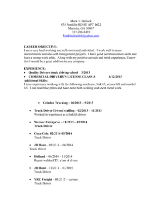 Mark T. Bullock
875 Franklin RD SE APT 1622
Marietta, GA 30067
317-286-8491
Markbullock64@yahoo.com
CAREER OBJECTIVE:
I am a very hard working and self-motivated individual. I work well in team
environments and also self management projects. I have good communication skills and
have a strong work ethic. Along with my positive attitude and work experience, I know
that I would be a great addition to any company.
EXPERIENCE:
• Quality Drivers truck driving school 3/2013
• COMERCIAL DRIVERS’S LICENSE CLASS A 6/12/2013
Additional Skills:
I have experience working with the following machines; forklift, scissor lift and snorkel
lift. I can read blue prints and have done both welding and sheet metal work.
• Celadon Trucking – 06/2013 – 9/2013
• Truck Driver Elwood staffing – 02/2013 – 11/2013
Worked in warehouse as a forklift driver
• Werner Enterprise – 11/2013 – 02/2014
Truck Driver
• Coca-Cola 02/2014-05/2014
Truck Driver
• JB Hunt – 05/2014 – 06/2014
Truck Driver
• Holland – 06/2014 – 11/2014
Repair welder/CDL class A driver
• JB Hunt – 11/2014 – 03/2015
Truck Driver
• YRC Freight – 03/2015 – current
Truck Driver
 