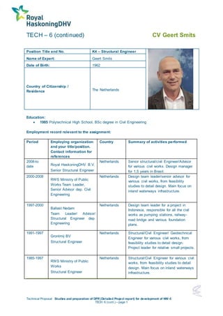 TECH – 6 (continued) CV Geert Smits
Technical Proposal Studies and preparation of DPR (Detailed Project report) for development of NW-5
TECH 6 (cont.) – page 1
Position Title and No. K4 – Structural Engineer
Name of Expert: Geert Smits
Date of Birth: 1962
Country of Citizenship /
Residence The Netherlands
Education:
 1985 Polytechnical High School, BSc degree in Civil Engineering
Employment record relevant to the assignment:
Period Employing organization
and your title/position.
Contact information for
references
Country Summary of activities performed
2008-to
date Royal HaskoningDHV B.V.
Senior Structural Engineer
Netherlands Senior structural/civil Engineer/Advisor
for various civil works. Design manager
for 1,5 years in Brasil.
2000-2008
RWS Ministry of Public
Works Team Leader,
Senior Advisor dep. Civil
Engineering
Netherlands Design team leader/senior advisor for
various civil works, from feasibility
studies to detail design. Main focus on
inland waterways infrastructure.
1997-2000
Ballast Nedam
Team Leader/ Advisor/
Structural Engineer dep.
Engineering
Netherlands Design team leader for a project in
Indonesia, responsible for all the civil
works as pumping stations, railway-
road bridge and various foundation
plans.
1991-1997
Grontmij BV
Structural Engineer
Netherlands Structural/Civil Engineer/ Geotechnical
Engineer for various civil works, from
feasibility studies to detail design.
Project leader for relative small projects.
1985-1997
RWS Ministry of Public
Works
Structural Engineer
Netherlands Structural/Civil Engineer for various civil
works, from feasibility studies to detail
design. Main focus on inland waterways
infrastructure.
 