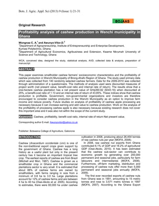 Bots. J. Agric. Appl. Sci (2013) 9 (Issue 1) 21-31
Original Research
Profitability analysis of cashew production in Wenchi municipality in
Ghana
Wongnaa C. A.
1
and Awunyo-Vitor.D.
2
1
Department of Agropreneurship, Institute of Entrepreneurship and Enterprise Development,
Kumasi Polytechnic, Ghana.
2
Department of Agricultural Economics, Agribusiness and Extension, Kwame Nkrumah University of
Science and Technology, Ghana
WCA; conceived idea, designed the study, statistical analysis, AVD; collected data & analysis, preparation of
manuscript
ABSTRACT
This paper examines smallholder cashew farmers’ socioeconomic characteristics and the profitability of
cashew production in Wenchi Municipality of Brong-Ahafo Region of Ghana. The study used primary data
which was collected from 140 randomly selected cashew farmers. Data for the 2009-2010 was collected
through administration of a questionnaire. The methods of analysis used were discounted measures of
project worth (net present value, benefit-cost ratio and internal rate of return). The results show that a
one-hectare cashew plantation has a net present value of GH¢260.82 ($343.16) when discounted at
25%, a benefit-cost ratio of 1.13 and an internal rate of return of 43.85%. These indices show that cashew
production is profitable. Government, non-governmental organizations and investors are therefore
encouraged to consider cashew production in the Wenchi Municipality as an option to improve farm
income and reduce poverty. Future studies on analysis of profitability of cashew apple processing are
necessary because it can increase earning and add value to cashew production. Work on the analysis of
the profitability of processing cashew apple is also necessary because existing research does not cover
this important area and it was also not within the scope of the current study.
Keywords. Cashew, profitability, benefit cost ratio, internal rate of return Net present value.
Corresponding author E-mail: Awunyovitor@yahoo.co.uk
Publisher: Botswana College of Agriculture, Gaborone
INTRODUCTION
Cashew (Anacardium occidentale Linn) is one of
the non-traditional export crops given support by
the government of Ghana. Cashew has a long
history as a useful plant but only in the present
century has it become an important tropical tree
crop. The earliest reports of cashew are from Brazil
(Mitchell and Mori, 1987). Cashew is grown as a
smallholder crop in Ghana and the commercial
plantations sector is very small. It is estimated that
about 88% of cashew farms are owned by
smallholders, with farms ranging in size from a
minimum of 0.8 ha to 3.0 ha. Large plantations
account for 12% of cashew farms and are between
4 ha to 40 ha (Osei-Akoto et al. 2005). According
to estimates, there were 60,000 ha under cashew
cultivation in 2008, producing about 26,454 tonnes
of raw cashew nuts per year (MOFA, 2008).
In 2008, raw cashew nut exports from Ghana
contributed 6.1% of GDP and 18.2% of agricultural
GDP (Osei-Akoto, 2010). It has been estimated
that the cashew sub-sector can contribute to
economic growth by generating over 200,000
permanent and seasonal jobs, particularly for farm
labourers and intermediaries (MOFA, 2008).
Furthermore, off-farm marketing, distribution and
processing of cashew nuts offer more than 5,000
permanent and seasonal jobs annually (MOFA,
2009).
The first ever recorded exports of cashew nuts
from Ghana was in 1991, amounting to 15 metric
tonnes and rose to 3,571 metric tonnes in 1997
(MOFA, 2007). According to the Ghana Export
 