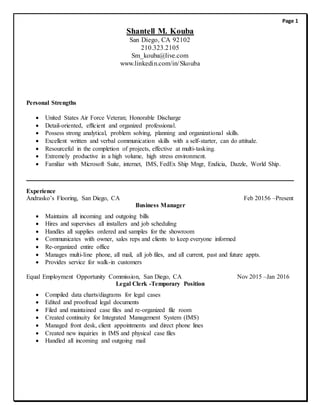 Shantell M. Kouba
San Diego, CA 92102
210.323.2105
Sm_kouba@live.com
www.linkedin.com/in/Skouba
Personal Strengths
 United States Air Force Veteran; Honorable Discharge
 Detail-oriented, efficient and organized professional.
 Possess strong analytical, problem solving, planning and organizational skills.
 Excellent written and verbal communication skills with a self-starter, can do attitude.
 Resourceful in the completion of projects, effective at multi-tasking.
 Extremely productive in a high volume, high stress environment.
 Familiar with Microsoft Suite, internet, IMS, FedEx Ship Mngr, Endicia, Dazzle, World Ship.
Experience
Andrasko’s Flooring, San Diego, CA Feb 20156 –Present
Business Manager
 Maintains all incoming and outgoing bills
 Hires and supervises all installers and job scheduling
 Handles all supplies ordered and samples for the showroom
 Communicates with owner, sales reps and clients to keep everyone informed
 Re-organized entire office
 Manages multi-line phone, all mail, all job files, and all current, past and future appts.
 Provides service for walk-in customers
Equal Employment Opportunity Commission, San Diego, CA Nov 2015 –Jan 2016
Legal Clerk -Temporary Position
 Compiled data charts/diagrams for legal cases
 Edited and proofread legal documents
 Filed and maintained case files and re-organized file room
 Created continuity for Integrated Management System (IMS)
 Managed front desk, client appointments and direct phone lines
 Created new inquiries in IMS and physical case files
 Handled all incoming and outgoing mail
Page 1
 