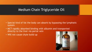 Medium Chain Triglyceride Oil
• Special kind of fat the body can absorb by bypassing the lymphatic
system
• MCT rapidly absorbed binding with albumin and transported
directly to the liver via portal vein
• Will not cause chyle build up
 