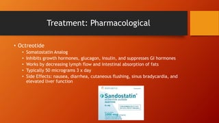 Treatment: Pharmacological
• Octreotide
• Somatostatin Analog
• Inhibits growth hormones, glucagon, insulin, and suppresses GI hormones
• Works by decreasing lymph flow and intestinal absorption of fats
• Typically 50 micrograms 3 x day
• Side Effects: nausea, diarrhea, cutaneous flushing, sinus bradycardia, and
elevated liver function
 