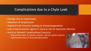 Complications due to a Chyle Leak
• Damage due to compression
• Depletion of lymphocytes
• Impaired cell immunity leading to immunosuppression
• Loss of bacteriostatic agents more at risk for bacterial infection
• Nutrition Related Complications/Concerns
• Malnutritionloss of calories, protein, and fat soluble vitamins
• Hypovolemialoss of fluid and electrolytes
 