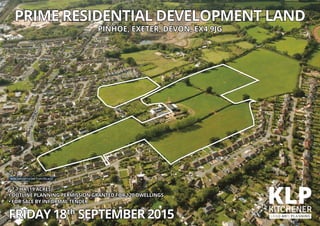 • 7.7 HA (19 ACRES)
• OUTLINE PLANNING PERMISSION GRANTED FOR 120 DWELLINGS
• FOR SALE BY INFORMAL TENDER
FRIDAY18th
SEPTEMBER2015
PRIME RESIDENTIAL DEVELOPMENT LAND
PINHOE, EXETER, DEVON, EX4 9JG
Ariel view of the site from the east
 