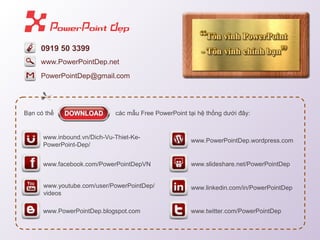 0919 50 3399
PowerPointDep@gmail.com
B?n c th? cc m?u Free PowerPoint t?i h? th?ng d??i ??y:
www.facebook.com/PowerPointDepVN
www.inbound.vn/Dich-Vu-Thiet-Ke-
PowerPoint-Dep/
www.PowerPointDep.blogspot.com
www.youtube.com/user/PowerPointDep/
videos
www.PowerPointDep.wordpress.com
www.twitter.com/PowerPointDep
www.slideshare.net/PowerPointDep
www.linkedin.com/in/PowerPointDep
www.PowerPointDep.net
 