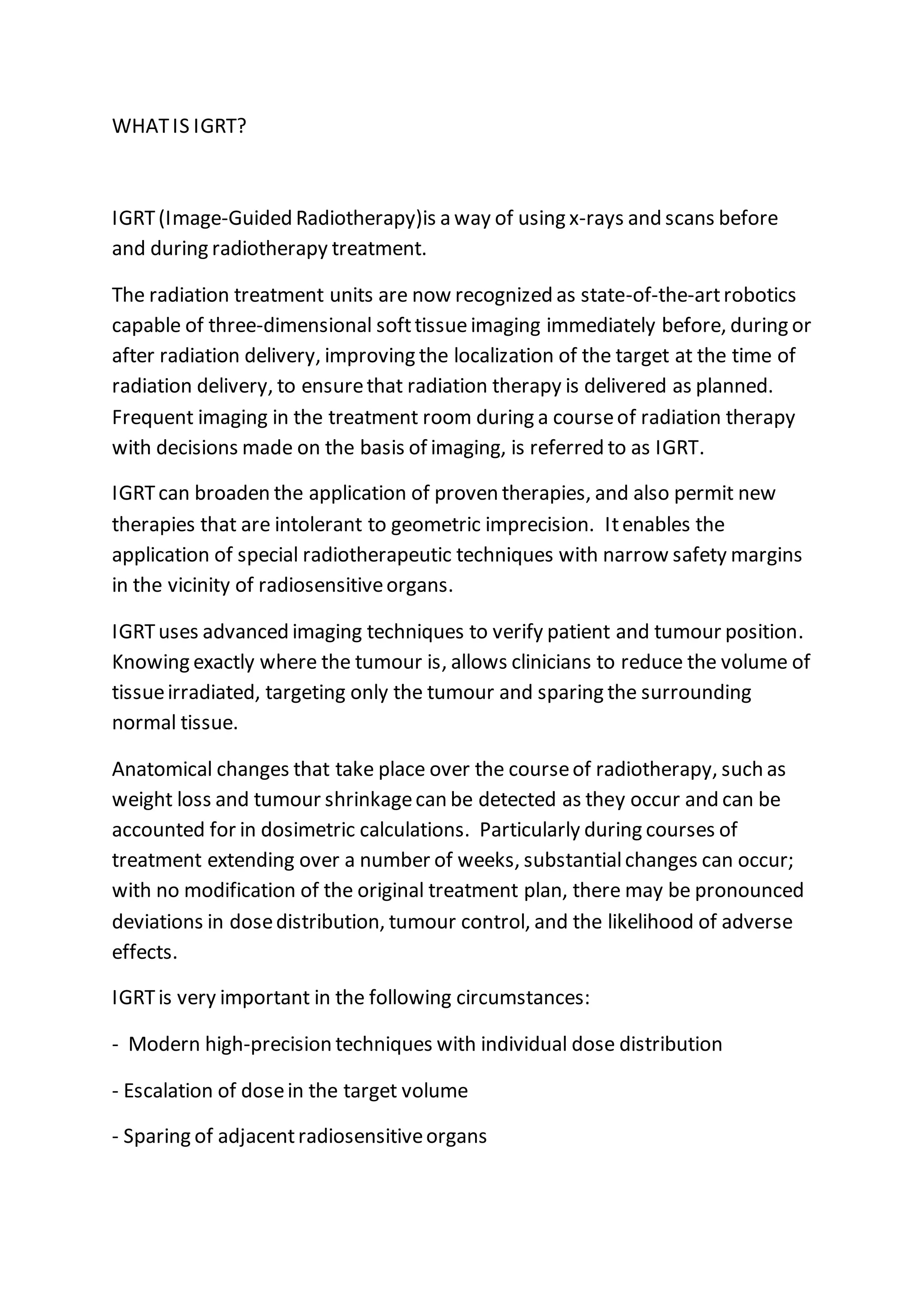 WHATIS IGRT?
IGRT(Image-Guided Radiotherapy)is a way of using x-rays and scans before
and during radiotherapy treatment.
The radiation treatment units are now recognized as state-of-the-artrobotics
capable of three-dimensional softtissueimaging immediately before, during or
after radiation delivery, improving the localization of the target at the time of
radiation delivery, to ensurethat radiation therapy is delivered as planned.
Frequent imaging in the treatment room during a courseof radiation therapy
with decisions made on the basis of imaging, is referred to as IGRT.
IGRTcan broaden the application of proven therapies, and also permit new
therapies that are intolerant to geometric imprecision. Itenables the
application of special radiotherapeutic techniques with narrow safety margins
in the vicinity of radiosensitiveorgans.
IGRTuses advanced imaging techniques to verify patient and tumour position.
Knowing exactly where the tumour is, allows clinicians to reduce the volume of
tissueirradiated, targeting only the tumour and sparing the surrounding
normal tissue.
Anatomical changes that take place over the courseof radiotherapy, such as
weight loss and tumour shrinkagecan be detected as they occur and can be
accounted for in dosimetric calculations. Particularly during courses of
treatment extending over a number of weeks, substantialchanges can occur;
with no modification of the original treatment plan, there may be pronounced
deviations in dosedistribution, tumour control, and the likelihood of adverse
effects.
IGRTis very important in the following circumstances:
- Modern high-precision techniques with individual dose distribution
- Escalation of dosein the target volume
- Sparing of adjacentradiosensitiveorgans
 