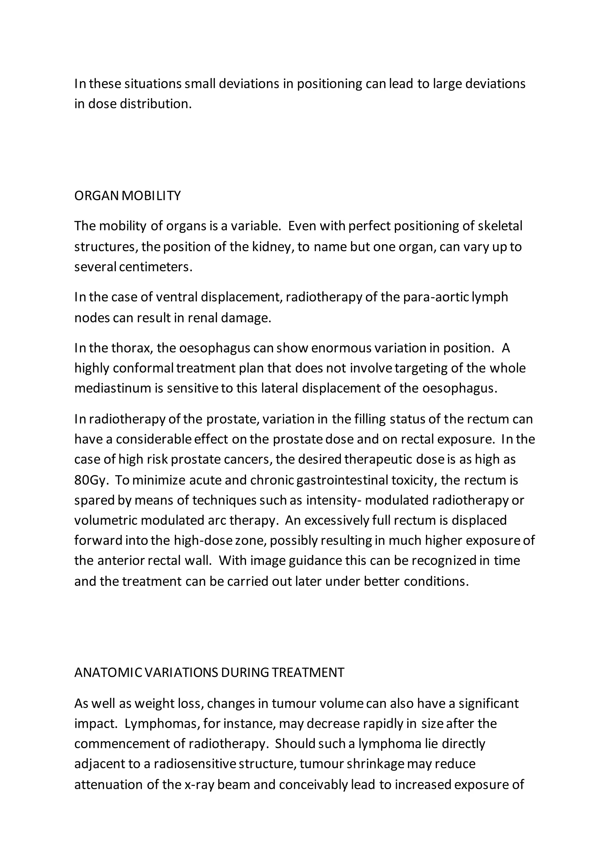 In these situations small deviations in positioning can lead to large deviations
in dose distribution.
ORGANMOBILITY
The mobility of organs is a variable. Even with perfect positioning of skeletal
structures, theposition of the kidney, to name but one organ, can vary up to
severalcentimeters.
In the case of ventral displacement, radiotherapy of the para-aortic lymph
nodes can result in renal damage.
In the thorax, the oesophagus can show enormous variation in position. A
highly conformaltreatment plan that does not involvetargeting of the whole
mediastinum is sensitiveto this lateral displacement of the oesophagus.
In radiotherapy of the prostate, variation in the filling status of the rectum can
have a considerableeffect on the prostatedose and on rectal exposure. In the
case of high risk prostate cancers, the desired therapeutic doseis as high as
80Gy. To minimize acute and chronic gastrointestinal toxicity, the rectum is
spared by means of techniques such as intensity- modulated radiotherapy or
volumetric modulated arc therapy. An excessively full rectum is displaced
forward into the high-dosezone, possibly resulting in much higher exposureof
the anterior rectal wall. With image guidance this can be recognized in time
and the treatment can be carried out later under better conditions.
ANATOMICVARIATIONS DURING TREATMENT
As well as weight loss, changes in tumour volumecan also have a significant
impact. Lymphomas, for instance, may decrease rapidly in sizeafter the
commencement of radiotherapy. Should such a lymphoma lie directly
adjacent to a radiosensitivestructure, tumour shrinkagemay reduce
attenuation of the x-ray beam and conceivably lead to increased exposure of
 