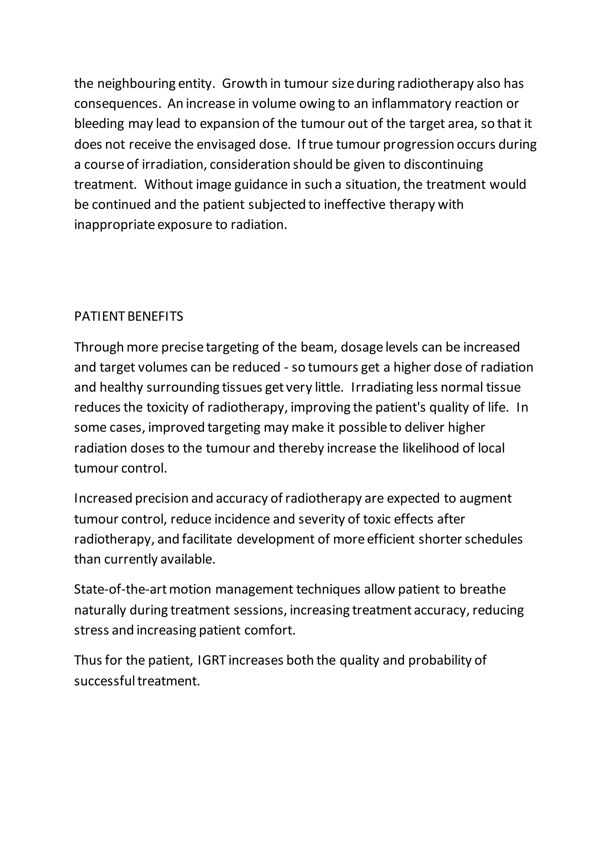 the neighbouring entity. Growth in tumour sizeduring radiotherapy also has
consequences. An increase in volume owing to an inflammatory reaction or
bleeding may lead to expansion of the tumour out of the target area, so that it
does not receive the envisaged dose. If true tumour progression occurs during
a courseof irradiation, consideration should be given to discontinuing
treatment. Without image guidance in such a situation, the treatment would
be continued and the patient subjected to ineffective therapy with
inappropriateexposure to radiation.
PATIENTBENEFITS
Through more precisetargeting of the beam, dosagelevels can be increased
and target volumes can be reduced - so tumours get a higher dose of radiation
and healthy surrounding tissues getvery little. Irradiating less normal tissue
reduces the toxicity of radiotherapy, improving the patient's quality of life. In
some cases, improved targeting may make it possibleto deliver higher
radiation doses to the tumour and thereby increase the likelihood of local
tumour control.
Increased precision and accuracy of radiotherapy are expected to augment
tumour control, reduce incidence and severity of toxic effects after
radiotherapy, and facilitate development of moreefficient shorter schedules
than currently available.
State-of-the-artmotion management techniques allow patient to breathe
naturally during treatment sessions, increasing treatmentaccuracy, reducing
stress and increasing patient comfort.
Thus for the patient, IGRTincreases both the quality and probability of
successfultreatment.
 