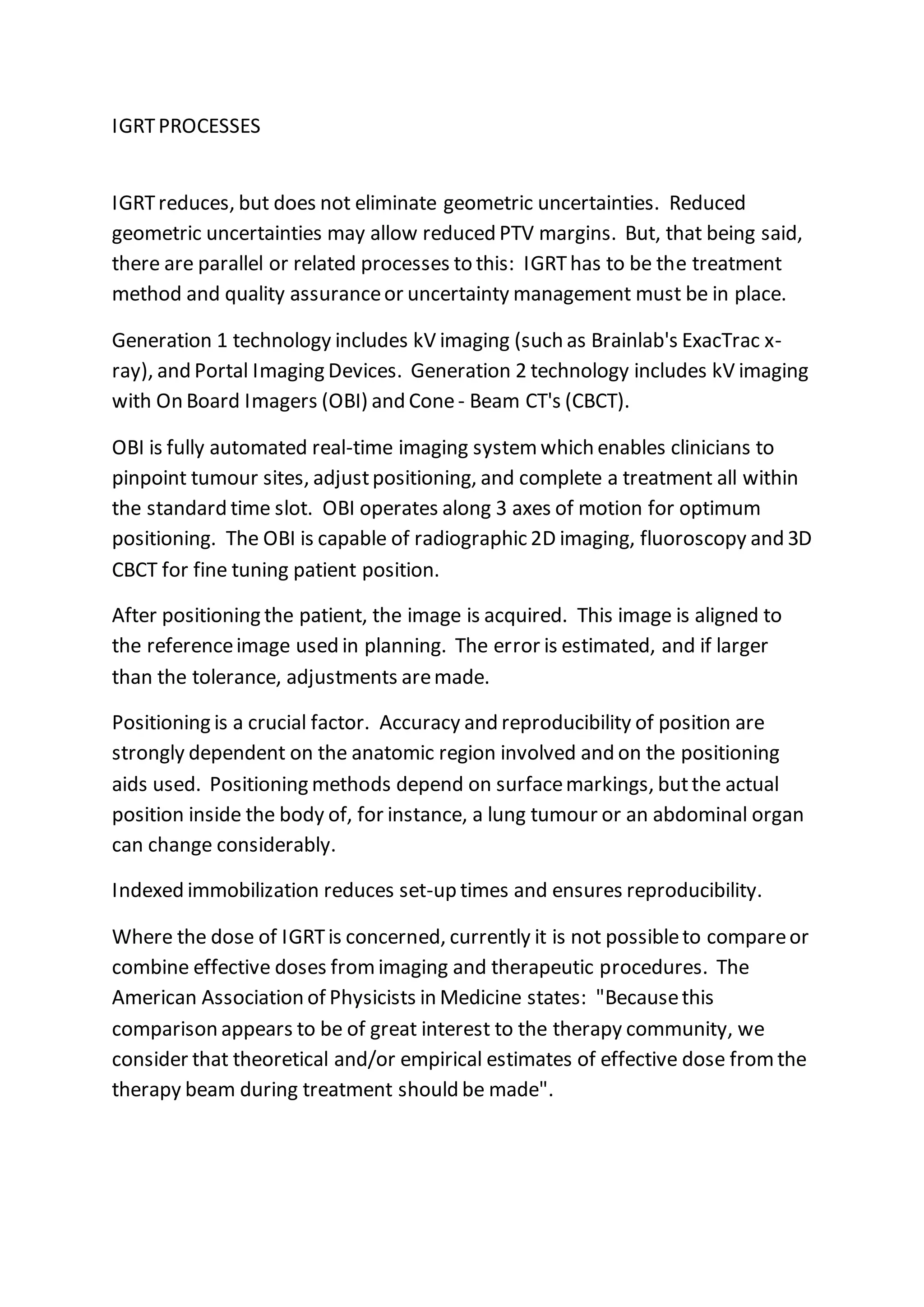 IGRTPROCESSES
IGRTreduces, but does not eliminate geometric uncertainties. Reduced
geometric uncertainties may allow reduced PTV margins. But, that being said,
there are parallel or related processes to this: IGRThas to be the treatment
method and quality assuranceor uncertainty management must be in place.
Generation 1 technology includes kV imaging (such as Brainlab's ExacTrac x-
ray), and Portal Imaging Devices. Generation 2 technology includes kV imaging
with On Board Imagers (OBI) and Cone- Beam CT's (CBCT).
OBI is fully automated real-time imaging systemwhich enables clinicians to
pinpoint tumour sites, adjustpositioning, and complete a treatment all within
the standard time slot. OBI operates along 3 axes of motion for optimum
positioning. The OBI is capable of radiographic 2D imaging, fluoroscopy and 3D
CBCT for fine tuning patient position.
After positioning the patient, the image is acquired. This image is aligned to
the referenceimage used in planning. The error is estimated, and if larger
than the tolerance, adjustments aremade.
Positioning is a crucial factor. Accuracy and reproducibility of position are
strongly dependent on the anatomic region involved and on the positioning
aids used. Positioning methods depend on surfacemarkings, butthe actual
position inside the body of, for instance, a lung tumour or an abdominal organ
can change considerably.
Indexed immobilization reduces set-up times and ensures reproducibility.
Where the dose of IGRTis concerned, currently it is not possibleto compareor
combine effective doses fromimaging and therapeutic procedures. The
American Association of Physicists in Medicine states: "Becausethis
comparison appears to be of great interest to the therapy community, we
consider that theoretical and/or empirical estimates of effective dose fromthe
therapy beam during treatment should be made".
 