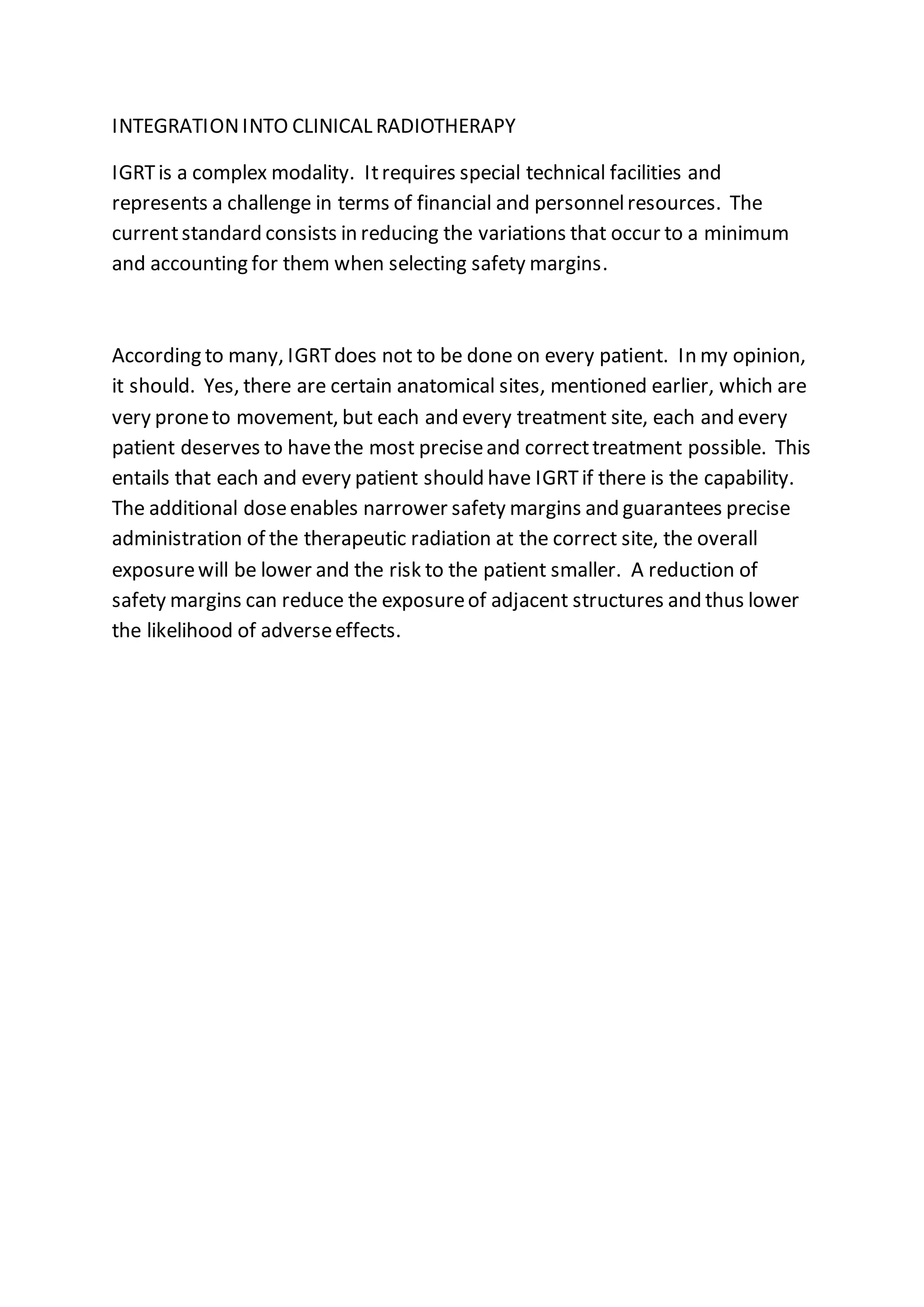 INTEGRATIONINTO CLINICAL RADIOTHERAPY
IGRTis a complex modality. Itrequires special technical facilities and
represents a challenge in terms of financial and personnelresources. The
currentstandard consists in reducing the variations that occur to a minimum
and accounting for them when selecting safety margins.
According to many, IGRTdoes not to be done on every patient. In my opinion,
it should. Yes, there are certain anatomical sites, mentioned earlier, which are
very proneto movement, but each and every treatment site, each and every
patient deserves to havethe most preciseand correcttreatment possible. This
entails that each and every patient should have IGRTif there is the capability.
The additional doseenables narrower safety margins and guarantees precise
administration of the therapeutic radiation at the correct site, the overall
exposurewill be lower and the risk to the patient smaller. A reduction of
safety margins can reduce the exposureof adjacent structures and thus lower
the likelihood of adverseeffects.
 