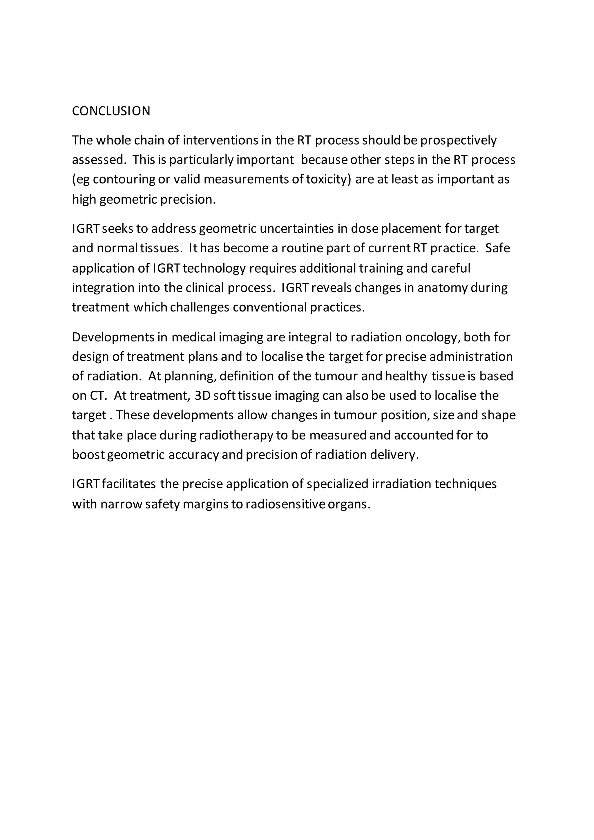 CONCLUSION
The whole chain of interventions in the RT process should be prospectively
assessed. This is particularly important becauseother steps in the RT process
(eg contouring or valid measurements of toxicity) are at least as important as
high geometric precision.
IGRTseeks to address geometric uncertainties in doseplacement for target
and normaltissues. Ithas become a routine part of currentRT practice. Safe
application of IGRTtechnology requires additional training and careful
integration into the clinical process. IGRTreveals changes in anatomy during
treatment which challenges conventional practices.
Developments in medical imaging are integral to radiation oncology, both for
design of treatment plans and to localise the target for precise administration
of radiation. At planning, definition of the tumour and healthy tissueis based
on CT. At treatment, 3D softtissue imaging can also be used to localise the
target . These developments allow changes in tumour position, sizeand shape
that take place during radiotherapy to be measured and accounted for to
boostgeometric accuracy and precision of radiation delivery.
IGRTfacilitates the precise application of specialized irradiation techniques
with narrow safety margins to radiosensitiveorgans.
 