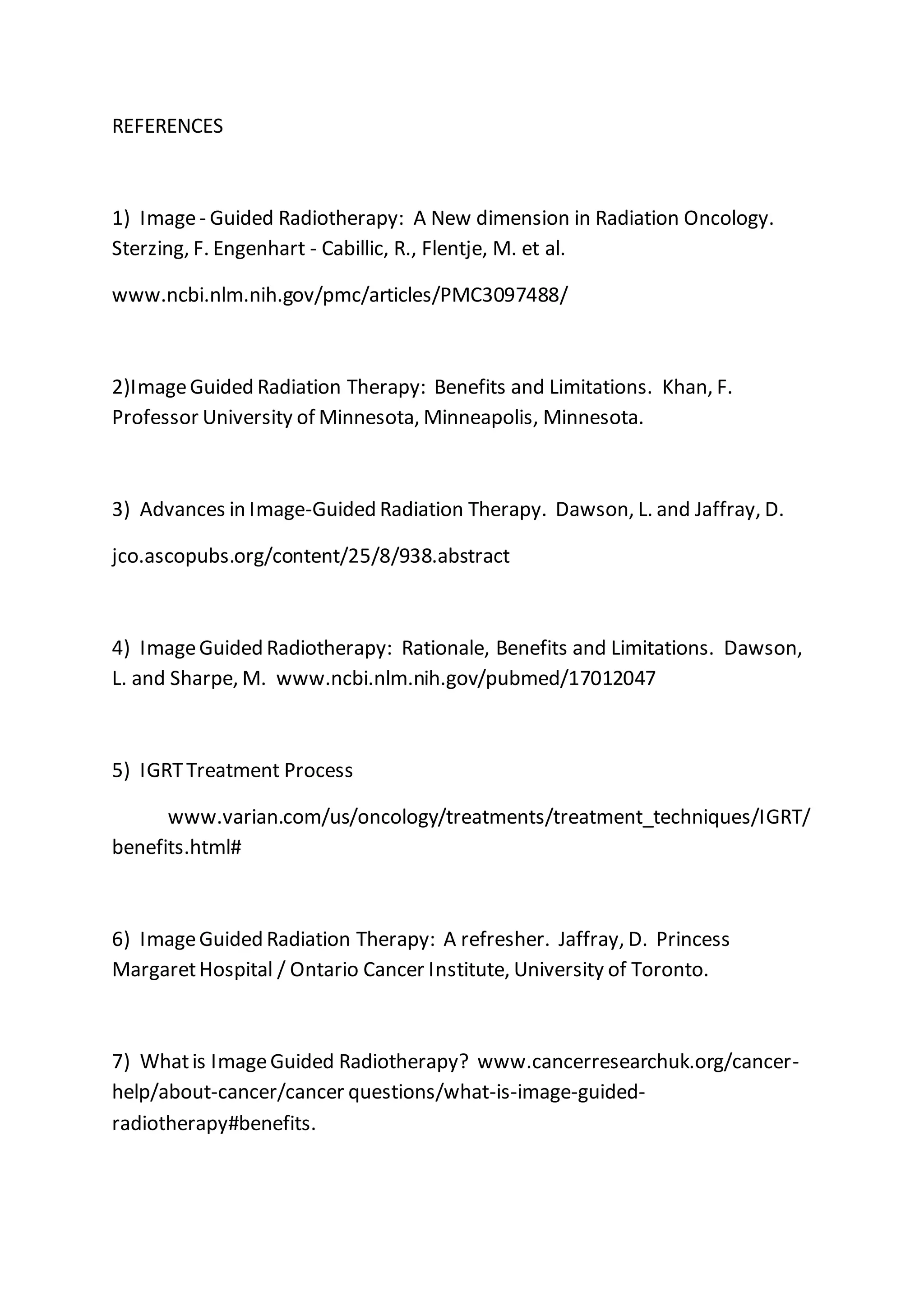 REFERENCES
1) Image- Guided Radiotherapy: A New dimension in Radiation Oncology.
Sterzing, F. Engenhart - Cabillic, R., Flentje, M. et al.
www.ncbi.nlm.nih.gov/pmc/articles/PMC3097488/
2)ImageGuided Radiation Therapy: Benefits and Limitations. Khan, F.
Professor University of Minnesota, Minneapolis, Minnesota.
3) Advances in Image-Guided Radiation Therapy. Dawson, L. and Jaffray, D.
jco.ascopubs.org/content/25/8/938.abstract
4) ImageGuided Radiotherapy: Rationale, Benefits and Limitations. Dawson,
L. and Sharpe, M. www.ncbi.nlm.nih.gov/pubmed/17012047
5) IGRTTreatment Process
www.varian.com/us/oncology/treatments/treatment_techniques/IGRT/
benefits.html#
6) ImageGuided Radiation Therapy: A refresher. Jaffray, D. Princess
MargaretHospital / Ontario Cancer Institute, University of Toronto.
7) Whatis ImageGuided Radiotherapy? www.cancerresearchuk.org/cancer-
help/about-cancer/cancer questions/what-is-image-guided-
radiotherapy#benefits.
 