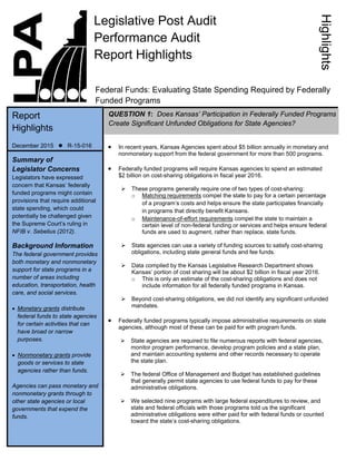  In recent years, Kansas Agencies spent about $5 billion annually in monetary and
nonmonetary support from the federal government for more than 500 programs.
 Federally funded programs will require Kansas agencies to spend an estimated
$2 billion on cost-sharing obligations in fiscal year 2016.
 These programs generally require one of two types of cost-sharing:
o Matching requirements compel the state to pay for a certain percentage
of a program’s costs and helps ensure the state participates financially
in programs that directly benefit Kansans.
o Maintenance-of-effort requirements compel the state to maintain a
certain level of non-federal funding or services and helps ensure federal
funds are used to augment, rather than replace, state funds.
 State agencies can use a variety of funding sources to satisfy cost-sharing
obligations, including state general funds and fee funds.
 Data compiled by the Kansas Legislative Research Department shows
Kansas’ portion of cost sharing will be about $2 billion in fiscal year 2016.
o This is only an estimate of the cost-sharing obligations and does not
include information for all federally funded programs in Kansas.
 Beyond cost-sharing obligations, we did not identify any significant unfunded
mandates.
 Federally funded programs typically impose administrative requirements on state
agencies, although most of these can be paid for with program funds.
 State agencies are required to file numerous reports with federal agencies,
monitor program performance, develop program policies and a state plan,
and maintain accounting systems and other records necessary to operate
the state plan.
 The federal Office of Management and Budget has established guidelines
that generally permit state agencies to use federal funds to pay for these
administrative obligations.
 We selected nine programs with large federal expenditures to review, and
state and federal officials with those programs told us the significant
administrative obligations were either paid for with federal funds or counted
toward the state’s cost-sharing obligations.
 
 
 
 
 
 
 
 
 
 
   
 
 
 
 
 
 
 
 
 
 
   
Summary of
Legislator Concerns
Legislators have expressed
concern that Kansas’ federally
funded programs might contain
provisions that require additional
state spending, which could
potentially be challenged given
the Supreme Court’s ruling in
NFIB v. Sebelius (2012).
Background Information
The federal government provides
both monetary and nonmonetary
support for state programs in a
number of areas including
education, transportation, health
care, and social services.
 Monetary grants distribute
federal funds to state agencies
for certain activities that can
have broad or narrow
purposes.
 Nonmonetary grants provide
goods or services to state
agencies rather than funds.
Agencies can pass monetary and
nonmonetary grants through to
other state agencies or local
governments that expend the
funds. 
Legislative Post Audit
Performance Audit
Report Highlights
Federal Funds: Evaluating State Spending Required by Federally
Funded Programs 
Report
Highlights
December 2015  R-15-016 
QUESTION 1: Does Kansas’ Participation in Federally Funded Programs
Create Significant Unfunded Obligations for State Agencies?
Highlights
 