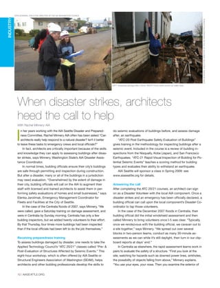 When disaster strikes, architects
heed the call to help
With Rachel Minnery AIA
th
m
w
te
w
of
to
en
qu
of
A
th
A
W
“O
co
te
ch
pl
lo
R
N
a
(R
to
DONBRUBECK,AIA,BASSETTIARCHITECTS
STANBOWMAN,EXECUTIVEDIRECTOROFTHEAIAWASHINGTONCOUNCIL
STAN BOWMAN, EXECUTIVE DIRECTOR OF THE AIA WASHINGTON COUNCIL
LEFT: Assessing damage after a flood. RIGHT: Flood victim points out water level.
I
n her years working with the AIA Seattle Disaster and Prepared-
ness Committee, Rachel Minnery AIA often has been asked “Can
architects really help respond to a natural disaster? Isn’t it better
to leave these tasks to emergency crews and local officials?”
In fact, architects are critically important because of the skills
and knowledge they can apply to assessing buildings after disas-
ter strikes, says Minnery, Washington State’s AIA Disaster Assis-
tance Coordinator.
In normal times, building officials ensure their city’s buildings
are safe through permitting and inspection during construction.
But after a disaster, many or all of the buildings in a jurisdiction
may need evaluation. “Overwhelmed by the extent of damage in
their city, building officials will call on the AIA to augment their
staff with licensed and trained architects to assist them in per-
forming safety evaluations of homes and small businesses,” says
Elenka Jarolimak, Emergency Management Coordinator for
Fleets and Facilities at the City of Seattle.
In the case of the Centralia floods of 2007, says Minnery, “We
were called, gave a Saturday training on damage assessment, and
were in Centralia by Sunday morning. Centralia has only a few
building inspectors, but we added twenty volunteers to their effort.
By that Thursday, four times more buildings had been inspected
than if the local officials had been left to do the job themselves.”
Receiving preparedness training
To assess buildings damaged by disaster, one needs to take the
Applied Technology Council’s “ATC 20/21” classes called “Pre- &
Post-Evaluation of Structures Affected by Seismic Events.” This
eight-hour workshop, which is often offered by AIA Seattle or
Structural Engineers Association of Washington (SEAW), helps
architects and other building professionals develop the skills to
INDUSTRY
do seismic evaluations of buildings before, and assess damage
after, an earthquake.
“ATC-20 Post Earthquake Safety Evaluation of Buildings”
gives training in the methodology for inspecting buildings after a
seismic event. Included in the course is a review of building in-
spections from the Nisqually, Kobe (Japan), and San Francisco
Earthquakes. “ATC-21 Rapid Visual Inspection of Building for Po-
tential Seismic Events” teaches a scoring method for building
types and evaluates their ability to withstand an earthquake.
AIA Seattle will sponsor a class in Spring 2009: see
www.aiaseattle.org for details.
Answering the call
After completing the ATC 20/21 courses, an architect can sign
on as a Disaster Volunteer with the local AIA component. Once a
disaster strikes and an emergency has been officially declared, a
building official can call upon the local component’s Disaster Co-
ordinator to tap those volunteers.
In the case of the December 2007 floods in Centralia, their
building official did the initial windshield assessment and then
called Minnery to bring volunteers once I-5 was clear. “Typically,
once we rendezvous with the building official, we caravan out to
a site together,” says Minnery. “We spread out over several
blocks in two-person teams, conduct as many 30-minute as-
sessments as we can while it’s still daylight, then turn in our clip-
board reports at days’ end.”
In Centralia as elsewhere, the rapid assessment teams work in
pairs to evaluate the safety of a structure. “First you look at the
site, watching for hazards such as downed power lines, sinkholes,
the possibility of objects falling from above,” Minnery explains.
“You use your eyes, your nose. Then you examine the exterior of
10 | AIASEATTLE.ORG
Forum Winter 09:Layout 1 2/13/09 10:24 AM Page 10
 