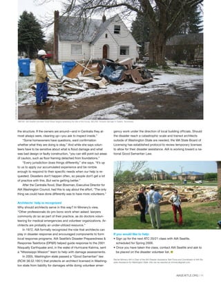 the structure. If the owners are around—and in Centralia they al-
most always were, cleaning up—you ask to inspect inside.”
“Some homeowners have questions, want confirmation
whether what they are doing is okay.” And while she says volun-
teers have to be sensitive about what is flood damage and what
was bad design or faulty construction, “you can still point out areas
of caution, such as floor framing detached from foundations.”
“Every jurisdiction does things differently,” she says. “It’s up
to us to apply our accumulated experience and be nimble
enough to respond to their specific needs when our help is re-
quested. Disasters don’t happen often, so people don’t get a lot
of practice with this. But we’re getting better.”
After the Centralia flood, Stan Bowman, Executive Director for
AIA Washington Council, had this to say about the effort, “The only
thing we could have done differently was to have more volunteers.”
Architects’ help is recognized
Why should architects serve in this way? In Minnery’s view,
“Other professionals do pro bono work when asked: lawyers
commonly do so as part of their practice, as do doctors volun-
teering for medical emergencies and volunteer organizations. Ar-
chitects are probably an under-utilized resource.”
In 1972, AIA formally recognized the role that architects can
play in disaster response and encouraged components to form
local response programs. AIA Seattle’s Disaster Preparedness &
Response Taskforce (DP&R) helped guide response to the 2001
Nisqually Earthquake and, in the wake of Hurricane Katrina, sent
a “Mississippi Mission” team to help with damage assessments.
In 2005, Washington state passed a “Good Samaritan” law
(RCW 38.52.1951) that protects an architect licensed in Washing-
ton state from liability for damages while doing volunteer emer-
gency work under the direction of local building officials. Should
the disaster reach a catastrophic scale and trained architects
outside of Washington State are needed, the WA State Board of
Licensing has established protocol to review temporary licenses
to allow for their disaster assistance. AIA is working toward a na-
tional Good Samaritan Law.
If you would like to help:
• Sign up for the next ATC 20/21 class with AIA Seattle,
scheduled for Spring 2009.
• Once you have taken the class, contact AIA Seattle and ask to
be placed on the disaster volunteer list. I
Rachel Minnery AIA is Chair of the AIA Disaster Assistance Task Force and Coordinator of AIA Dis-
aster Assistance for Washington State. She can be reached at rminnery@gmail.com.
DONBRUBECK,AIA,BASSETTIARCHITECTS
STANBOWMAN,EXECUTIVEDIRECTOROFTHEAIAWASHINGTONCOUNCIL
ABOVE: AIA Seattle volunteer Scott Boyer begins assessing the site of this house. BELOW: Tornado damage in Galatin, Tennessee.
AIASEATTLE.ORG | 11
Forum Winter 09:Layout 1 2/13/09 10:24 AM Page 11
 