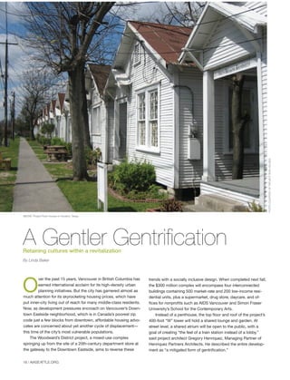 18 | AIASEATTLE.ORG
O
ver the past 15 years, Vancouver in British Columbia has
earned international acclaim for its high-density urban
planning initiatives. But the city has garnered almost as
much attention for its skyrocketing housing prices, which have
put inner-city living out of reach for many middle-class residents.
Now, as development pressures encroach on Vancouver’s Down-
town Eastside neighborhood, which is in Canada’s poorest zip
code just a few blocks from downtown, affordable housing advo-
cates are concerned about yet another cycle of displacement—
this time of the city’s most vulnerable populations.
The Woodward’s District project, a mixed-use complex
springing up from the site of a 20th-century department store at
the gateway to the Downtown Eastside, aims to reverse these
trends with a socially inclusive design. When completed next fall,
the $300 million complex will encompass four interconnected
buildings containing 500 market-rate and 200 low-income resi-
dential units, plus a supermarket, drug store, daycare, and of-
fices for nonprofits such as AIDS Vancouver and Simon Fraser
University’s School for the Contemporary Arts.
Instead of a penthouse, the top floor and roof of the project’s
400-foot “W” tower will hold a shared lounge and garden. At
street level, a shared atrium will be open to the public, with a
goal of creating “the feel of a train station instead of a lobby,”
said project architect Gregory Henriquez, Managing Partner of
Henriquez Partners Architects. He described the entire develop-
ment as “a mitigated form of gentrification.”
A Gentler GentrificationRetaining cultures within a revitalization
By Linda Baker
PHOTOCOURTESYOFPROJECTROWHOUSES
ABOVE: Project Row Houses in Houston, Texas.
Forum Winter 09:Layout 1 2/13/09 10:30 AM Page 18
 