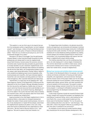 “The question is, can you find a way to do projects that per-
form the revitalization portion of gentrification, but don’t displace
people?” said Henriquez, a fellow of the Royal Architectural Insti-
tute of Canada and the author of Toward an Ethical Architecture
(2007). “That’s the crux of what we are trying to do, and it is the
fundamental struggle of my career.”
Henriquez is not alone in his struggle. Over the past decade,
renewed interest in urban living has brought thousands of young
professionals and retirees back to inner-city neighborhoods
around North America. Concerns about the economic and envi-
ronmental costs of sprawl have also prompted city governments
to increase densities not just in downtown neighborhoods, but in
communities citywide. But although these initiatives are breathing
new life into the urban fabric, the corresponding increase in prop-
erty values is also having detrimental, if familiar, effects. Higher-in-
come residents are displacing lower-income households, while
local businesses and nonprofits, which give individual neighbor-
hoods their color and character, are being pushed out in favor of
more homogenous, often corporate restaurants and retail shops.
“Gentrification is a huge issue we are grappling with,” said
Diane Sugimura, Director of the Department of Planning and De-
velopment for the City of Seattle. Although affordable housing is
the city’s top priority, said Sugimura, Seattle does not have ac-
cess to some key financial resources that would facilitate its con-
struction—in particular, tax increment financing. (Washington is
one of two states in the country that don’t allow cities to develop
tax increment zones, which use property taxes from future devel-
opment to subsidize new infrastructure.)
Sugimura pointed to the Little Saigon neighborhood in the In-
ternational District, where plans for increased development
threaten the cluster of Asian-owned small businesses. And an in-
flux of new development on Capitol Hill has already undermined
the neighborhood’s signature arts district; since June, rising
rents have forced an astonishing 40 arts organizations to close
their doors. “We don’t want to become ‘Anycity U.S.A,’” said
Sugimura. “We want to preserve that local character mix.”
To mitigate these kinds of problems, city planners around the
country are beginning to use zoning tools and developer incentives
to restrict big-box stores and encourage construction of affordable
housing and other public amenities. For their part, developers and
architects aim to avoid displacing existing populations by creating
inclusive designs and innovative programming for mixed-income
communities, or by incorporating designs that capture, then rein-
terpret, a neighborhood’s unique cultural ecology.
The initiatives described here, and the constituencies they
serve, are wide ranging and in various stages of development.
The common denominator is an effort to retain social, cultural,
and economic diversity and to nurture a community-driven,
rather than market-driven, concept of neighborhood.
Mixing it up: incomes and activities share common ground
The mission of the Woodward’s District, for example, is to create
a dense and diverse combination of housing and retail options,
nonprofits, arts organizations, and social services. Henriquez
said the inclusive nature of the project makes room for the neigh-
borhood’s existing low-income population, while providing much
needed public spaces, grocery stores, and other amenities that
will serve residents of all income levels. The project’s compre-
hensive design strategy received a boost from the city’s density
bonus program: in exchange for affordable housing and social
service programming, the developers received an extra
300,000SF of density.
A wide range of partners include the nonprofit Portland Hotel
Society, charged with housing the homeless, and Westbank Proj-
ects/Peterson Investment Group, which is also building the Fair-
mont Pacific Rim, a luxury condo project located just a few
blocks west of the Downtown Eastside. “For me, the poetry of
what a building looks like is only half of it,” said Henriquez. “The
other half is, what is the program? What are you building on that
site? How does it contribute to the community?”
An emphasis on local needs and context-sensitive design
also characterizes the one-block Mosaica development in San
AIASEATTLE.ORG | 19
AGENTLERGENTRIFICATION
PHOTOCOURTESYOFPROJECTROWHOUSES
COURTESY OF SARITA TALUSAMI
ABOVE: ""Carrier" Installation by Sherman Fleming. Exterior at Project Row Houses. RIGHT: "High Priest"
Installation by Terry Adkins at Project Row Houses.
COURTESY OF SARITA TALUSAMI
Forum Winter 09:Layout 1 2/13/09 10:30 AM Page 19
 