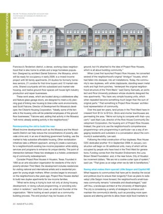 20 | AIASEATTLE.ORG
Francisco’s Tenderloin district, a dense, working-class neighbor-
hood that is also home to artists and a large homeless popula-
tion. Designed by architect Daniel Solomon, the Mosaica, which
will be ready for occupancy in early 2009, is a mixed-income
project with 93 family apartments, 24 studios for formerly home-
less seniors, 21 condos for first-time buyers and 13 market-rate
units. Shared courtyards will link subsidized and market-rate
housing, and twelve ground-floor spaces will house light industry
production and repair businesses.
These work areas, which are located along a cobblestone alley
and feature glass garage doors, are designed to meet a city plan-
ning goal of linking new housing to blue-collar work environments,
said Scott Falcone, Director of Development for Mosaica’s devel-
oper, the Citizen’s Housing Corporation. “Ideally, some of the ten-
ants in the housing units will be potential employees of the ground
floor businesses,” Falcone said, adding that activity in the Mosaica
“will mimic already existing activity in the neighborhood.”
Reinterpreting the old to build the new
Mixed-income developments such as the Mosaica and the Wood-
ward’s District can help reduce the concentrations of poverty, alle-
viate crime and, in an era of declining government funding, use the
market to help subsidize affordable housing. Other revitalization
initiatives take a different approach, aiming to create a sanctuary
for a neighborhood’s existing low-income population while adding
services and programs to enhance its unique identity. The point of
intersection between these two strategies is a holistic understand-
ing of community redevelopment.
Consider Project Row Houses in Houston, Texas. Founded in
1993 as an arts education organization for residents of the city’s
poverty-stricken Third Ward, the development includes residencies
for visiting national and international artists and a residential pro-
gram for young single mothers. When condos began to encroach
on the neighborhood a few years ago, Project Row Houses started
to build new duplex apartments for low-income families.
”What we’re doing is trying to look not only at doing housing
development, or doing cultural programming, or providing edu-
cation in isolation,” said Rick Lowe, an artist and founder of the
organization. “We’re looking at each project as a community-
building process. The end product may be houses on the
ground, but it’s attached to the idea of Project Row Houses,
which is all about building community.”
When Lowe first launched Project Row Houses, he converted
several of the neighborhood’s original “shotgun” houses, which
had fallen into disrepair, into art installations. Today, the commu-
nity’s new duplexes, with white clapboards, standing-seam metal
roofs and high front porches, “reinterpret the original neighbor-
hood structure of the Third Ward,” said Danny Samuels, an archi-
tect and Rice University professor whose students designed the
new apartments. “You have very simple housing units, which
when repeated become something much larger than the sum of
original parts.” That something is Project Row Houses’ architec-
tural representation of community.
Over the past ten years, land prices in the Third Ward have in-
creased from $1/SF to $15/SF. Brick-and-mortar townhouses are
permeating the area. “We’re not trying to compete with that—you
can’t,” said Alain Lee, director of the Row House Community De-
velopment Corporation, the housing arm of Project Row Houses.
Instead, the goal is to use the neighborhood’s comprehensive
programming—arts programming in particular—as a way of en-
gaging residents and outsiders in a conversation about the com-
munity’s sustainability, Lee said.
Following the initial construction of four duplexes, Row House
CDC dedicated another 16 in September 2008. In January, con-
struction will begin on 30 additional units, many of which will be
occupied by people who have lived in the Third Ward for genera-
tions. Funding comes from the Houston Endowment, the Luna
Brown Street Foundation and, in the near future, City of Houston
tax increment dollars. “We are not a cookie-cutter type of system,”
said Lee. “That gives us an edge when we do talk to benefactors.”
Saving what makes them special: Little Saigon and Capitol Hill
What happens to communities that have yet to develop the social
and political clout to ensure their longevity? Even as plans to rede-
velop Little Saigon move forward, the neighborhood’s small-busi-
ness community remains “vulnerable and disadvantaged,” said
Jeff Hou, a landscape architect at the University of Washington.
The city is considering a variety of strategies to enhance and
maintain the community’s identity, such as providing more open
spaces and altering permits to allow Asian-style food markets to
AGENTLERGENTRIFICATION
BELOW: The Mosaica development will include mixed
income houses and workspace for distribution and
repair companies.
WRT-SOLOMON,E.T.C.
PHOTOCOURTESYOFPROJECTROWHOUSES
Forum Winter 09:Layout 1 2/13/09 10:30 AM Page 20
 