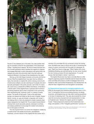 flourish on the sidewalk and in the street. Hou cites another strat-
egy he considers critical for the sustainability of the Vietnamese
cluster—“building local capacity.” By this he means the local own-
ers of small businesses need to develop the capacity to organize
and engage effectively in policy discussions with government, de-
velopers and within the community itself. Only then will local
needs be reflected in the shape of new development, Hou said.
Shoring up the Little Saigon business community and the bo-
hemian Pike/Pine neighborhood may seem like two different
tasks. But activists on Capitol Hill, which is facing a kind of arts
infrastructure collapse, are also reaching out to people who don’t
typically participate in the public process. Last winter, for exam-
ple, Laura Curry, a researcher at Mithun Architects, conducted a
“cultural audit” of the neighborhood, a process that involved in-
terviewing residents about what is important in the community,
then representing that “authentic voice” in a series of media
pieces. The results of that audit—“hole-in-the-wall shops,
grungy, not cleaned and tidied up like the rest of Seattle, theater,
dance, movies, art, gay and straight, a bag lady with money”—
are helping inform a new city proposal to create a special urban
space designation for Capitol Hill. The so-called Cultural District
Overlay Zone would use public policies, developer incentives,
and design guidelines to encourage the creation and preserva-
tion of arts space on the hill.
The role of government is to correct the imbalance created by
a market-driven real estate environment, said Matthew
Kwatinetz, a former director of the Capitol Hill Arts Center and a
AIASEATTLE.ORG | 21
member of a committee the city convened to study the overlay
zone. Architects also have a critical role to play in connecting the
values of a given community with the goals of a developer, he
said. “Right now there’s a huge gap.” When Capitol Hill’s iconic
Oddfellows Building was sold last spring, the new owner doubled
the rent, forcing out about 20 arts organizations. “In one fell
swoop, that decimated a culture,” said Curry.
The Capitol Hill process may have a concrete effect on Little
Saigon’s organizing capacity. Kwatinetz said he hopes the overlay
zone committee will produce a toolkit of strategies that can be
handed to other communities threatened by new development. He
cited the Asian neighborhood and Georgetown as examples.
An Organizational approach to changing neighborhoods
What do the projects and initiatives described here have in com-
mon? A recognition that accommodating diversity via design,
tenancies, and programming can help retain existing populations
in the face of redevelopment. They also demonstrate the critical
need for community empowerment and representation to help,
as Kwatinetz said, “steward the organic growth of neighbor-
hoods.” These projects all underscore the fundamental chal-
lenge, and paradox, of the “mitigated gentrification” process. I
Linda Baker is a journalist based in Portland, Oregon, who writes frequently on urban design and
planning issues. Her articles appear in the New York Times and Metropolis.
WRT-SOLOMON,E.T.C.
PHOTOCOURTESYOFPROJECTROWHOUSES
ABOVE: Project Row Houses.
Forum Winter 09:Layout 1 2/13/09 10:40 AM Page 21
 