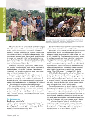 24 | AIASEATTLE.ORG
After graduation, the trio connected with Seattle-based Agros
International, a non-profit that enables landless rural families in
Central America and Mexico to purchase farms and lift them-
selves out of poverty. In summer 2006, the newly formed Global
Studio took 12 students to Nicaragua, where they worked with a
community to develop a master plan that would allow 30 families
to live and work sustainably on the land Agros helped them ac-
quire. The team helped plan and construct practical features like
composting toilets and greywater systems (Waldron, one of those
initial students, later joined the studio).
That project was done pro bono for Agros, but the organiza-
tion benefited so enormously that it now includes design fees in
its annual budget. In November, Ingram and Piper traveled to
Honduras to train Agros employees to run master planning exer-
cises for their communities on their own.
Outside of The Global Studio, Waldron and Sullivan hold full-
time positions with Johnson Architecture and Planning and Integrus
Architecture, respectively. Ingram and Piper are principals and co-
founders of Five Dot Design Build, a boutique firm whose projects
have included a luxury green home in Greenlake and the conversion
of a Madrona residential garage into a light-filled living room.
The four architects enjoy both their non-profit and for-profit
work, but they regret that the line between the two remains so
firmly drawn. They have seen how good design can improve the
lives of people around the world, and they hope to see a time
when it becomes financially sustainable for designers to serve a
broader population.
The Social Innovator
Ben Spencer Associate AIA
Assistant Professor of Landscape Architecture, University of
Washington College of Architecture and Urban Planning; Age: 33
Service Affiliations: Architects Without Borders (Vice President,
Seattle Chapter); Peace Corps (2004-2006)
Ben Spencer believes design should be considered a crucial
component of humanitarian work around the world.
Spencer has carved a niche for himself studying the relationship
between design, ecology, and community health, applying his
knowledge in global service. As a Peace Corps volunteer from 2004
to 2006 in Venilale, East Timor, he worked with community leaders
to develop a master plan and design projects that integrated eco-
nomic growth, environmental regeneration, and social justice.
Spencer remains committed to serving needy populations
both at home and abroad through volunteer work with Architects
Without Borders. And he has successfully blurred the lines be-
tween his professional work and his social interests, with a re-
sume that includes two firms on the forefront of sustainable
design: William McDonough + Partners and HyBrid Seattle.
While at HyBrid, Spencer worked with partners Robert Hum-
ble and Joel Egan and ORA’s Owen Richards, Tom Mulica, and
Kate Cudney to design the winning entry in the Rice Design Al-
liance’s $99k House Competition. Their home, which will be built
in Houston’s downtown Fifth Ward, integrates creative and adap-
tive design solutions for added value, such as movable interior
walls that the owner can adjust to suit new needs.
Spencer believes designers are uniquely positioned to create
public spaces, buildings, and systems that transform the way people
interact with their surroundings. For example, he believes that distrib-
uted infrastructure and community-scaled technologies such as
bioswales and graywater gardens can bring tangible presence to the
social, industrial, and ecological dynamics that support urban life.
This winter, he will lead his students in a project to re-imagine an ex-
isting site of industrial or utility infrastructure and its role in Seattle.
“I believe landscape architecture is poised to become a
deeply influential profession,” he says. “Its system-based ap-
proach to design, appreciation for temporal evolution, and syn-
thetic character are well suited to address the ecological and
social challenges we will face in the next 50 years”
DESIGNERSMAKINGCHANGE
PHOTO COURTESY OF BEN SPENCER
LEFT: Ben Spencer with children and community members in Venilale, East Timor. Spencer served as a
Peace Corps volunteer in the region from 2004-2006. RIGHT: During his term as a volunteer with the
Peace Corps in Venilale, East Timor from 2004-2006, Ben Spencer Assoc AIA worked with local resi-
dents to design a community center. Above, community members work together to build a bamboo
preservation tank in preparation for the community center's construction.
PHOTO COURTESY OF BEN SPENCER
PEOPLE'SWATERFRONTCOALITIONDESIGNTEAMPEOPLE'SWATERFRONTCOALITIONDESIGNTEAM
Forum Winter 09:Layout 1 2/13/09 10:41 AM Page 24
 